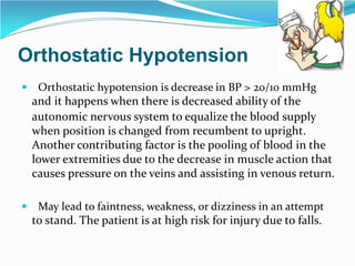 Orthostatic Hypotension
 Orthostatic hypotension is decrease in BP > 20/10 mmHg
and it happens when there is decreased ability of the
autonomic nervous system to equalize the blood supply
when position is changed from recumbent to upright.
Another contributing factor is the pooling of blood in the
lower extremities due to the decrease in muscle action that
causes pressure on the veins and assisting in venous return.
 May lead to faintness, weakness, or dizziness in an attempt
to stand. The patient is at high risk for injury due to falls.
 