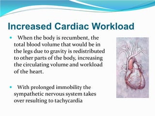 Increased Cardiac Workload
 When the body is recumbent, the
total blood volume that would be in
the legs due to gravity is redistributed
to other parts of the body, increasing
the circulating volume and workload
of the heart.
 With prolonged immobility the
sympathetic nervous system takes
over resulting to tachycardia
 