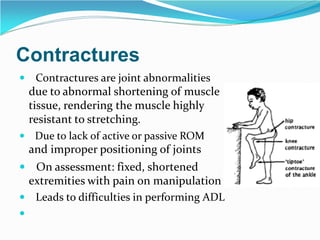 Contractures
 Contractures are joint abnormalities
due to abnormal shortening of muscle
tissue, rendering the muscle highly
resistant to stretching.
 Due to lack of active or passive ROM
and improper positioning of joints
 On assessment: fixed, shortened
extremities with pain on manipulation
 Leads to difficulties in performing ADL

 