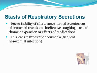 Stasis of Respiratory Secretions
 Due to inability of cilia to move normal secretion out
of bronchial tree due to ineffective coughing, lack of
thoracic expansion or effects of medications
 This leads to hypostatic pneumonia (frequent
nosocomial infection)
 