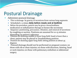 Postural Drainage
 Administer postural drainage
 This is drainage by gravity of secretions from various lung segments
 Scheduled 2-3 times daily before meals and at bedtime
 Before the procedure, patient may be given a bronchodilator
medication or nebulization therapy to loosen the secretions
 Sequence: positioning, percussion, vibration, and removal of secretions
by coughing or suction. Positions are assumed for 10-15 minutes
depending on patient’s tolerance
 Position for draining middle to lower lung field: head is lower than a
chest; patient may be placed in Trendelenburg position
 Position for draining upper lung field: sitting position at about 45
degrees
 Postural drainage should not be performed on pregnant women; on
those with rib or chest injuries; on those with dizziness, fainting, head
or neck injuries; on those with pulmonary embolism or abdominal
surgery
 