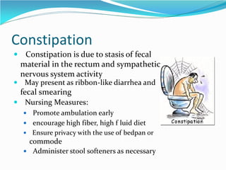 Constipation
 Constipation is due to stasis of fecal
material in the rectum and sympathetic
nervous system activity
 May present as ribbon-like diarrhea and
fecal smearing
 Nursing Measures:
 Promote ambulation early
 encourage high fiber, high f luid diet
 Ensure privacy with the use of bedpan or
commode
 Administer stool softeners as necessary
 