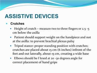 ASSISTIVE DEVICES
 Crutches
 Height of crutch – measure two to three fingers or 2.5 -5
cm below the axilla
 Patient should support weight on the handpiece and not
at the axilla: to prevent brachial plexus palsy
 Tripod stance: proper standing position with crutches;
crutches are placed about 15 cm (6 inches) infront of the
feet and out laterally, about 15 cm, creating a wide base
 Elbows should be f lexed at 20 -30 degrees angle for
correct placement of hand grips
 