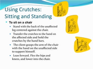 Using Crutches:
Sitting and Standing
 To sit on a chair
 Stand with the back of the unaffected
leg centered against the chair.
 Transfer the crutches to the hand on
the affected side and hold the
crutches by the hand bars.
 The client grasps the arm of the chair
with the hand on the unaffected side
to support himself.
 Lean forward. Flex the hips and
knees, and lower into the chair.
 