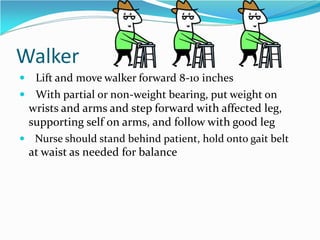 Walker
 Lift and move walker forward 8-10 inches
 With partial or non-weight bearing, put weight on
wrists and arms and step forward with affected leg,
supporting self on arms, and follow with good leg
 Nurse should stand behind patient, hold onto gait belt
at waist as needed for balance
 