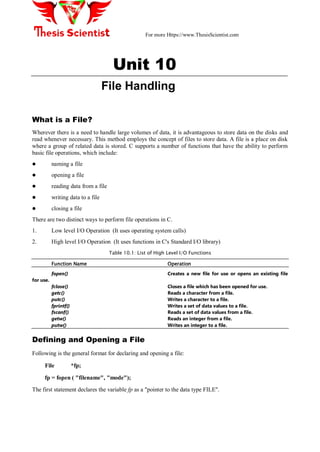 For more Https://www.ThesisScientist.com
Unit 10
File Handling
What is a File?
Wherever there is a need to handle large volumes of data, it is advantageous to store data on the disks and
read whenever necessary. This method employs the concept of files to store data. A file is a place on disk
where a group of related data is stored. C supports a number of functions that have the ability to perform
basic file operations, which include:
 naming a file
 opening a file
 reading data from a file
 writing data to a file
 closing a file
There are two distinct ways to perform file operations in C.
1. Low level I/O Operation (It uses operating system calls)
2. High level I/O Operation (It uses functions in C's Standard I/O library)
Table 10.1: List of High Level I/O Functions
Function Name Operation
fopen() Creates a new file for use or opens an existing file
for use.
fclose() Closes a file which has been opened for use.
getc() Reads a character from a file.
putc() Writes a character to a file.
fprintf() Writes a set of data values to a file.
fscanf() Reads a set of data values from a file.
getw() Reads an integer from a file.
putw() Writes an integer to a file.
Defining and Opening a File
Following is the general format for declaring and opening a file:
File *fp;
fp = fopen ( "filename", "mode");
The first statement declares the variable fp as a "pointer to the data type FILE".
 
