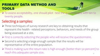 PRIMARY DATA METHOD AND
TOOLS
 To assess acceptability, one should pilot - test the questionnaire with ten to
twenty people.
Selecting a samples:
 Three techniques of survey research are key to obtaining results that
represent the health - related perceptions, behaviors, and needs of the group
being assessed at a site.
 First is correctly selecting the people who will receive the questionnaire.
 Second is selecting a large enough sample that the results will be
representative of the entire population.
 Third is making sure the return rate is high enough (better than 50 percent) to
reach this adequate sample size. 32
 