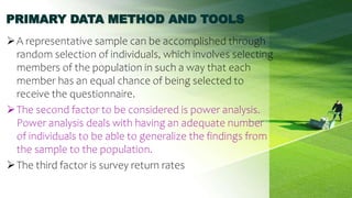 PRIMARY DATA METHOD AND TOOLS
A representative sample can be accomplished through
random selection of individuals, which involves selecting
members of the population in such a way that each
member has an equal chance of being selected to
receive the questionnaire.
The second factor to be considered is power analysis.
Power analysis deals with having an adequate number
of individuals to be able to generalize the findings from
the sample to the population.
The third factor is survey return rates
33
 