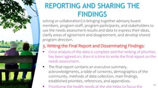 REPORTING AND SHARING THE
FINDINGS
solving or collaboration) is bringing together advisory board
members, program staff, program participants, and stakeholders to
use the needs assessment results and data to express their ideas,
clarify areas of agreement and disagreement, and develop shared
program direction.
3, Writing the Final Report and Disseminating Findings:
 Once analysis of the data is complete and the ranking of priorities
has been agreed on, then it is time to write the final report on the
needs assessment.
 The final report contains an executive summary,
acknowledgments, a table of contents, demographics of the
community, methods of data collection, main findings,
established priorities, references, and appendixes.
 Prioritizing the health needs at the site helps to focus the
65
 