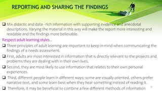 REPORTING AND SHARING THE FINDINGS
 Mix didactic and data - rich information with supporting evidence and anecdotal
descriptions. Varying the material in this way will make the report more interesting and
readable and the findings more believable.
Respect adult learning styles .
 Three principles of adult learning are important to keep in mind when communicating the
findings of a needs assessment.
 First, adults are most interested in information that is directly relevant to the projects and
problems they are dealing with in their own lives.
 Second, they are most likely to use information that relates to their own personal
experiences.
 Third, different people learn in different ways; some are visually oriented, others prefer
narrative text, and some learn best when they hear something instead of reading it.
 Therefore, it may be beneficial to combine a few different methods of information
67
 