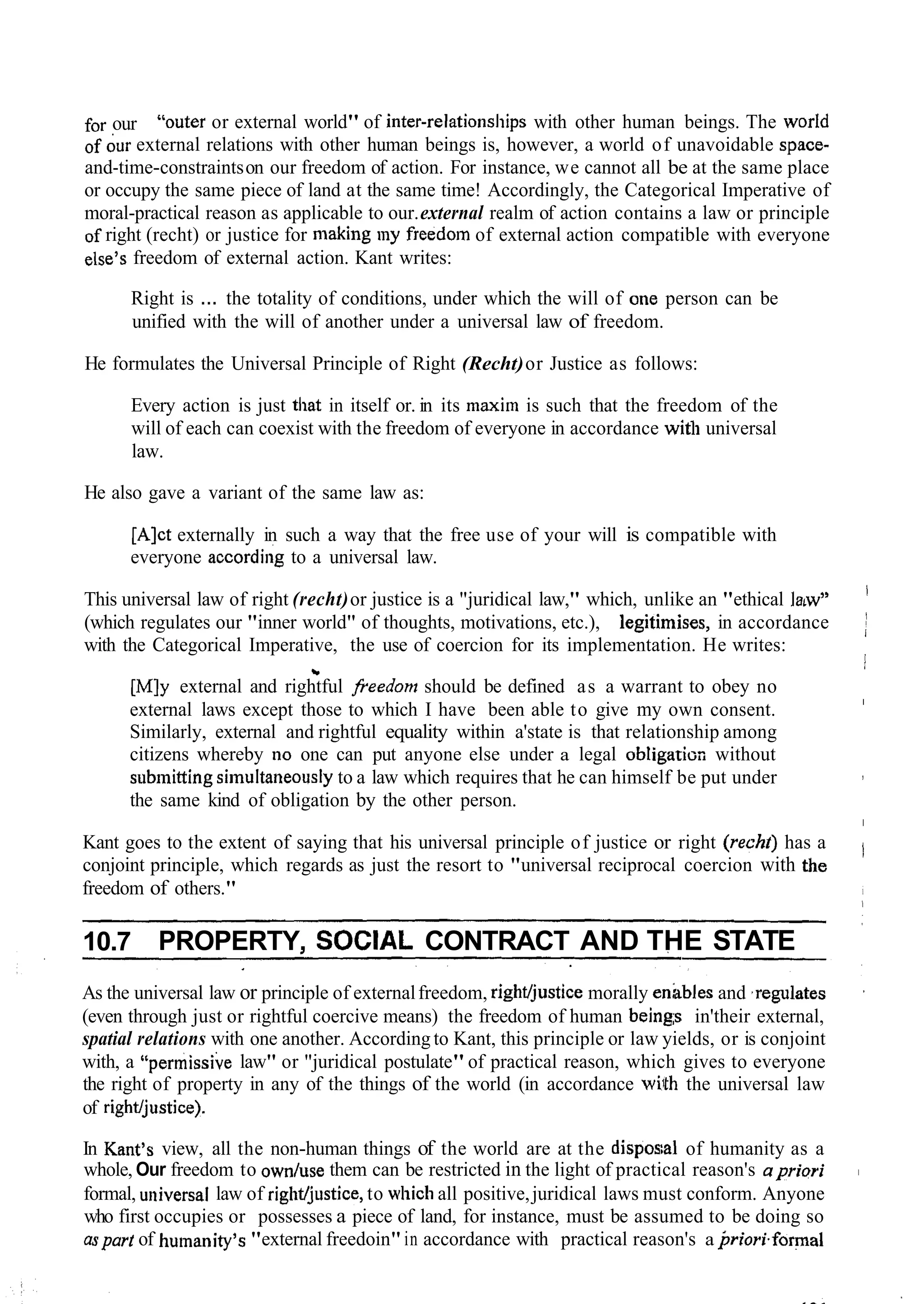 for our "outer or external world" of inter-relationsl~ipswith other human beings. The worfd
of bur external relations with other human beings is, however, a world of unavoidable space-
and-time-constraintson our freedom of action. For instance, we cannot all be at the same place
or occupy the same piece of land at the same time! Accordingly, the Categorical Imperative of
moral-practical reason as applicable to our.external realm of action contains a law or principle
of right (recht) or justice for making my freedom of external action compatible with everyone
else's freedom of external action. Kant writes:
Right is ... the totality of conditions, under which the will of one person can be
unified with the will of another under a universal law of freedom.
He formulates the Universal Principle of Right (Recht)or Justice as follows:
Every action is just that in itself or. in its maxim is such that the freedom of the
will of each can coexist with the freedom of everyone in accordance with universal
law.
He also gave a variant of the same law as:
[Alct externally in such a way that the free use of your will is compatible with
everyone according to a universal law.
This universal law of right (recht)or justice is a "juridical law," which, unlike an "ethical Ia'w"
I
(which regulates our "inner world" of thoughts, motivations, etc.), legitimises, in accordance I
with the Categorical Imperative, the use of coercion for its implementation. He writes:
1
2.
?
[M]y external and rightful freedom should be defined as a warrant to obey no
external laws except those to which I have been able to give my own consent.
I
Similarly, external and rightful equality within a'state is that relationship among
citizens whereby no one can put anyone else under a legal obligati~nwithout
submiaing sirnultaneouslyto a law which requires that he can himself be put under ,
the same kind of obligation by the other person.
I
Kant goes to the extent of saying that his universal principle of justice or right (recht) has a
conjoint principle, which regards as just the resort to "universal reciprocal coercion with the I
freedom of others." i
1
10.7 PROPERTY, SOCIAL CONTRACT AND THE STATE
As the universal law or principle of externalfreedom, rightljustice morally enibles and ,regulates ,
(even through just or rightful coercive means) the freedom of human beings in'their external,
spatial relations with one another. According to Kant, this principle or law yields, or is conjoint
with, a "permissive law" or "juridical postulate"of practical reason, which gives to everyone
the right of property in any of the things of the world (in accordance with the universal law
of rightljustice).
In Kant's view, all the non-human things of the world are at the dispos;al of humanity as a
whole, Our freedom to own/use them can be restricted in the light of practical reason's apriori I
formal, ulliversal law of right/justice,to which all positive,juridical laws must conform. Anyone
who first occupies or possesses a piece of land, for instance, must be assumed to be doing so
aspart of humanity's "external freedoin"in accordance with practical reason's a priori.forma1
 