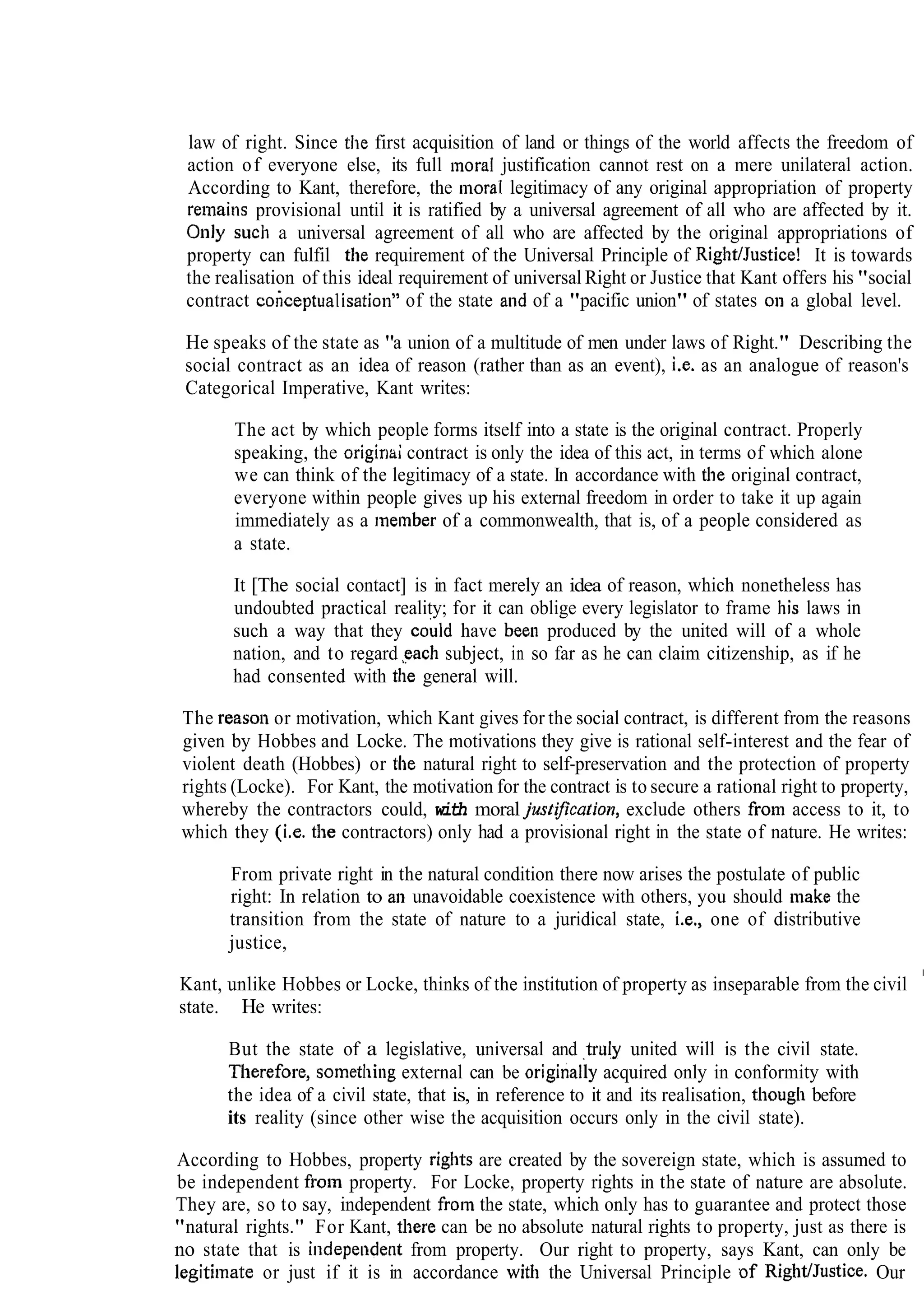 law of right. Since tlle first acquisition of land or things of the world affects the freedom of
action of everyone else, its full moral justification cannot rest on a mere unilateral action.
According to Kant, therefore, the inoral legitimacy of any original appropriation of property
retnains provisional until it is ratified by a universal agreement of all who are affected by it.
Only SUCI a universal agreement of all who are affected by the original appropriations of
property can fulfil the requirement of the Universal Principle of Rigl~tIJustice!It is towards
the realisation of this ideal requirement of universal Right or Justice that Kant offers his "social
contract co~ceptualisation"of the state and of a "pacific union" of states on a global level.
He speaks of the state as "a union of a multitude of men under laws of Right." Describing the
social contract as an idea of reason (rather than as an event), i.e. as an analogue of reason's
Categorical Imperative, Kant writes:
The act by which people forms itself into a state is the original contract. Properly
speaking, the originai contract is only the idea of this act, in terms of which alone
we can think of the legitimacy of a state. In accordance with the original contract,
everyone within people gives up his external freedom in order to take it up again
immediately as a rneinber of a commonwealth, that is, of a people considered as
a state.
It [The social contact] is in fact merely an idea of reason, which nonetheless has
undoubted practical reality; for it can oblige every legislator to frame his laws in
such a way that they could have bee11 produced by the united will of a whole
nation, and to regard gach subject, in so far as he can claim citizenship, as if he
had consented with the general will.
The reason or motivation, which Kant gives for the social contract, is different from the reasons
given by Hobbes and Locke. The motivations they give is rational self-interest and the fear of
violent death (Hobbes) or the natural right to self-preservation and the protection of property
rights (Locke). For Kant, the motivation for the contract is to secure a rational right to property,
whereby the contractors could, with moraljustiJication, exclude others fro111access to it, to
which they (i.e. tlie contractors) only had a provisional right in the state of nature. He writes:
From private right in the natural condition there now arises the postulate of public
right: In relation to an unavoidable coexistence with others, you should make the
transition from the state of nature to a juridical state, i.e., one of distributive
justice,
Kant, unlike Hobbes or Locke, thinks of the institution of property as inseparable from the civil
state. He writes:
But the state of a legislative, universal and truly united will is the civil state.
Tl~erefore,sornetl~ingexternal can be originajly acquired only in conformity with
the idea of a civil state, that is, in reference to it and its realisation, tl~oughbefore
its reality (since other wise the acquisition occurs only in the civil state).
According to Hobbes, property rights are created by the sovereign state, which is assumed to
be independent from property. For Locke, property rights in the state of nature are absolute.
They are, so to say, independent from the state, which only has to guarantee and protect those
"natural rights." For Kant, there can be no absolute natural rights to property, just as there is
no state that is i~ldepeudentfrom property. Our right to property, says Kant, can only be
legitimate or just if it is in accordance with the Universal Principle of RightJJustice. Our
 