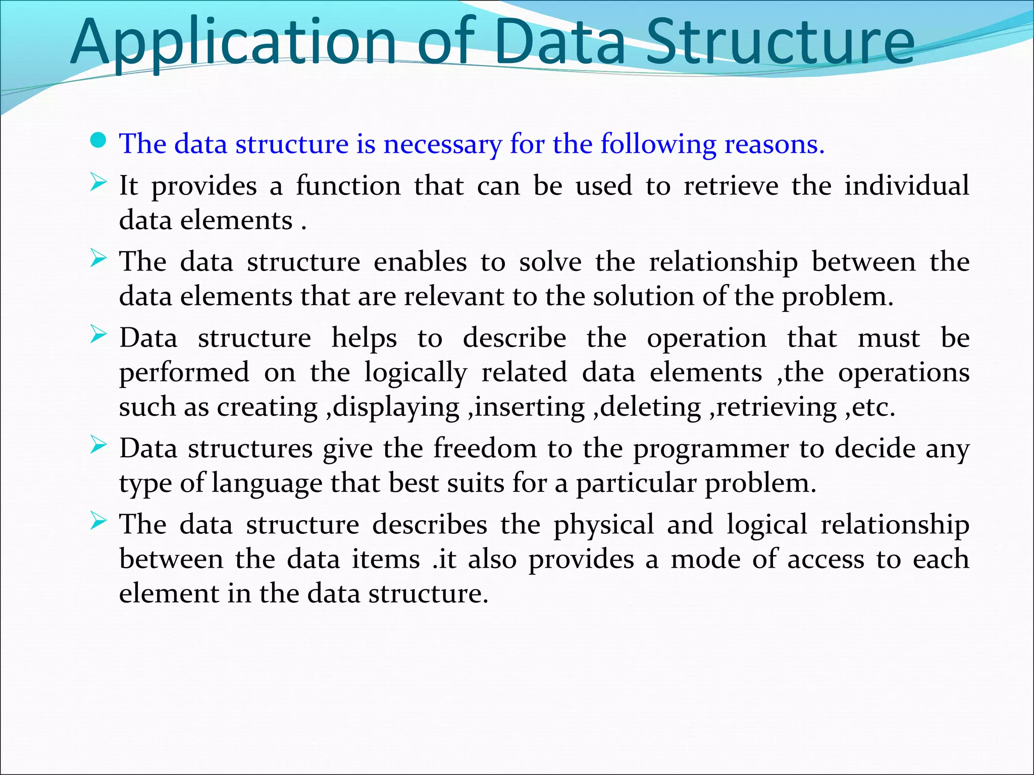 Application of Data Structure
The data structure is necessary for the following reasons.
 It provides a function that can be used to retrieve the individual
data elements .
 The data structure enables to solve the relationship between the
data elements that are relevant to the solution of the problem.
 Data structure helps to describe the operation that must be
performed on the logically related data elements ,the operations
such as creating ,displaying ,inserting ,deleting ,retrieving ,etc.
 Data structures give the freedom to the programmer to decide any
type of language that best suits for a particular problem.
 The data structure describes the physical and logical relationship
between the data items .it also provides a mode of access to each
element in the data structure.
 