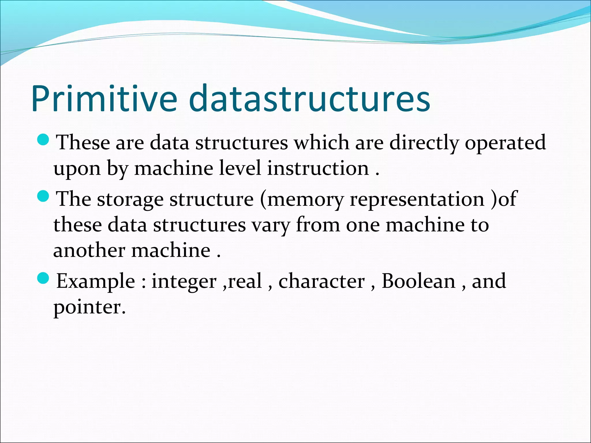 Primitive datastructures
These are data structures which are directly operated
upon by machine level instruction .
The storage structure (memory representation )of
these data structures vary from one machine to
another machine .
Example : integer ,real , character , Boolean , and
pointer.
 