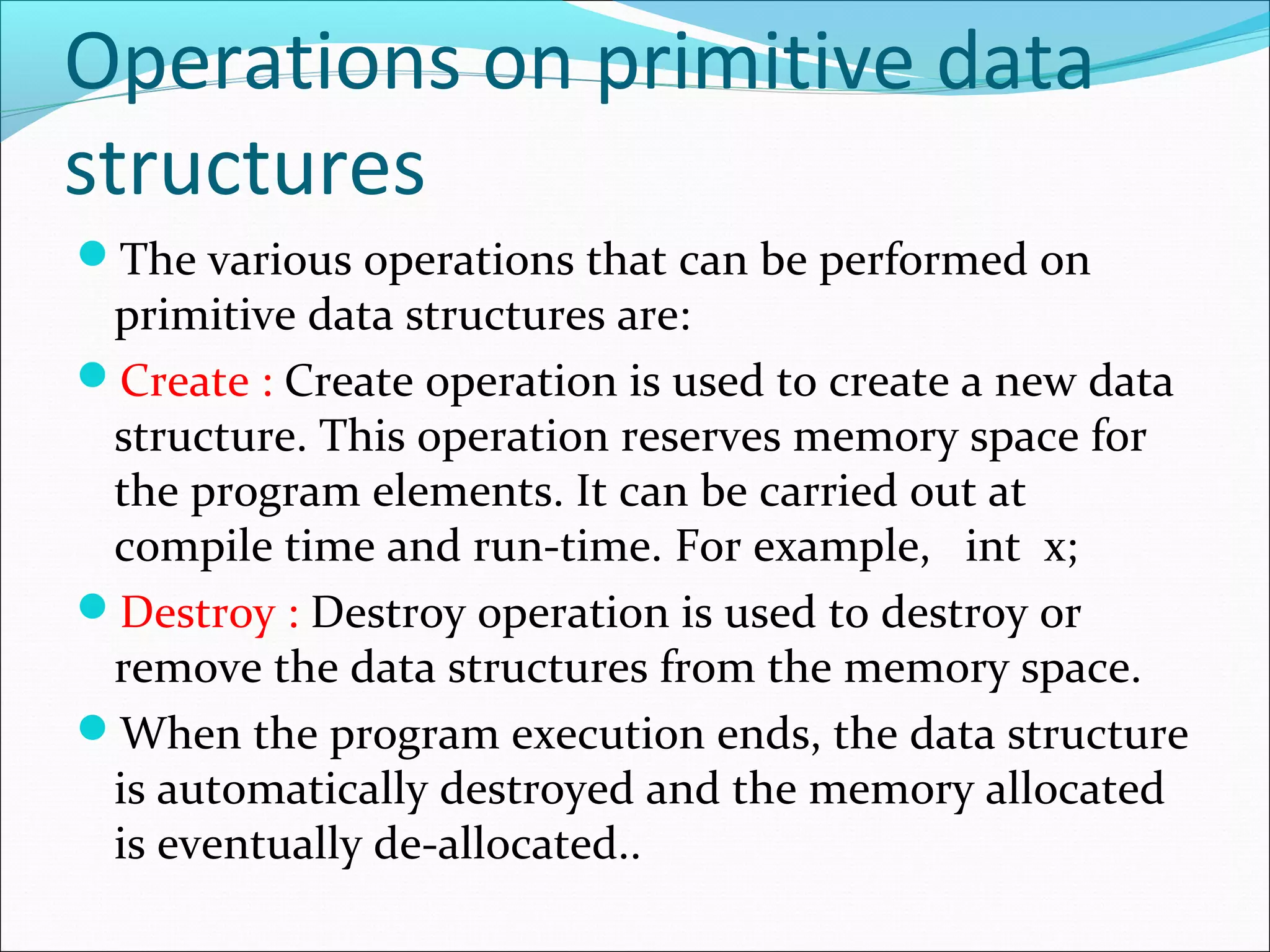 Operations on primitive data
structures
The various operations that can be performed on
primitive data structures are:
Create : Create operation is used to create a new data
structure. This operation reserves memory space for
the program elements. It can be carried out at
compile time and run-time. For example, int x;
Destroy : Destroy operation is used to destroy or
remove the data structures from the memory space.
When the program execution ends, the data structure
is automatically destroyed and the memory allocated
is eventually de-allocated..
 