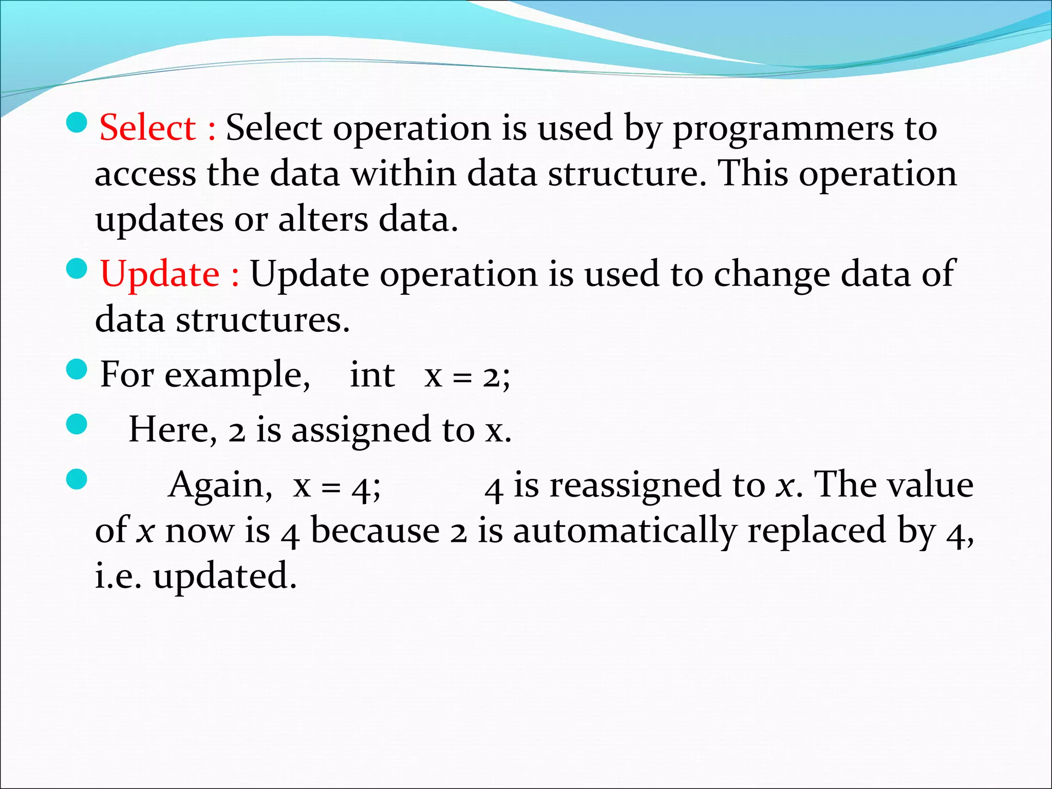 Select : Select operation is used by programmers to
access the data within data structure. This operation
updates or alters data.
Update : Update operation is used to change data of
data structures.
For example, int x = 2;
 Here, 2 is assigned to x.
 Again, x = 4; 4 is reassigned to x. The value
of x now is 4 because 2 is automatically replaced by 4,
i.e. updated.
 