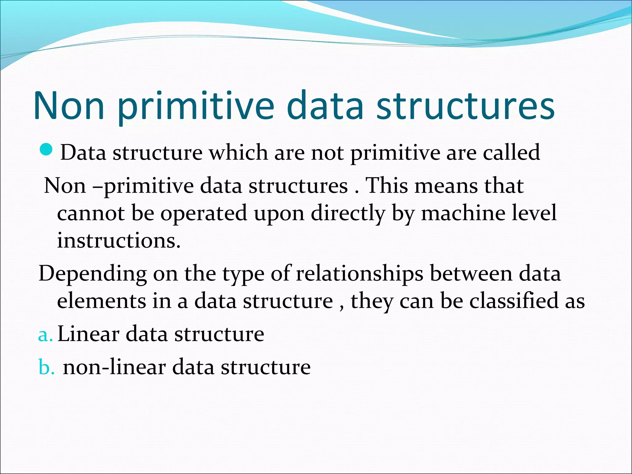 Non primitive data structures
Data structure which are not primitive are called
Non –primitive data structures . This means that
cannot be operated upon directly by machine level
instructions.
Depending on the type of relationships between data
elements in a data structure , they can be classified as
a.Linear data structure
b. non-linear data structure
 