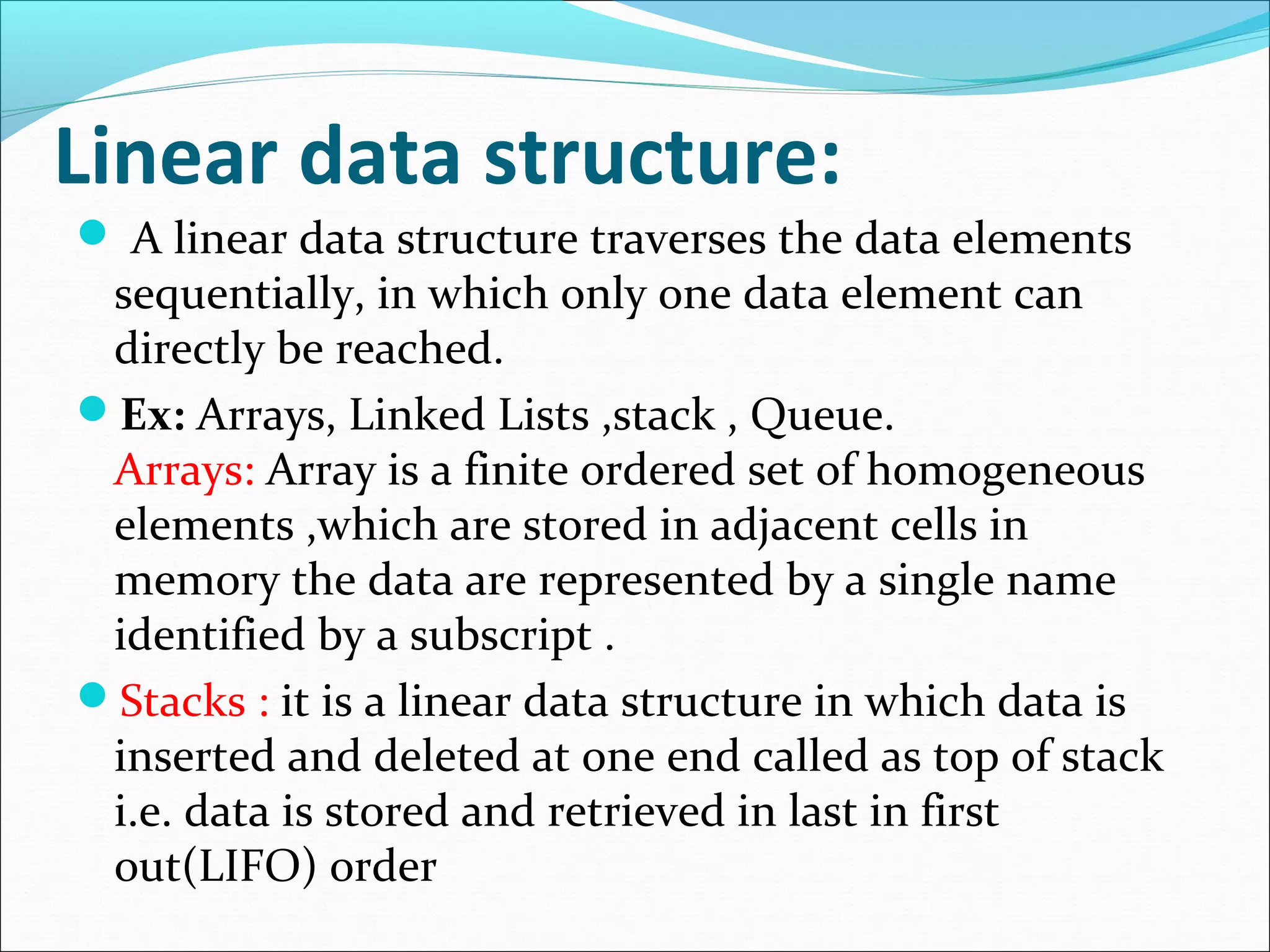 Linear data structure:
 A linear data structure traverses the data elements
sequentially, in which only one data element can
directly be reached.
Ex: Arrays, Linked Lists ,stack , Queue.
Arrays: Array is a finite ordered set of homogeneous
elements ,which are stored in adjacent cells in
memory the data are represented by a single name
identified by a subscript .
Stacks : it is a linear data structure in which data is
inserted and deleted at one end called as top of stack
i.e. data is stored and retrieved in last in first
out(LIFO) order
 