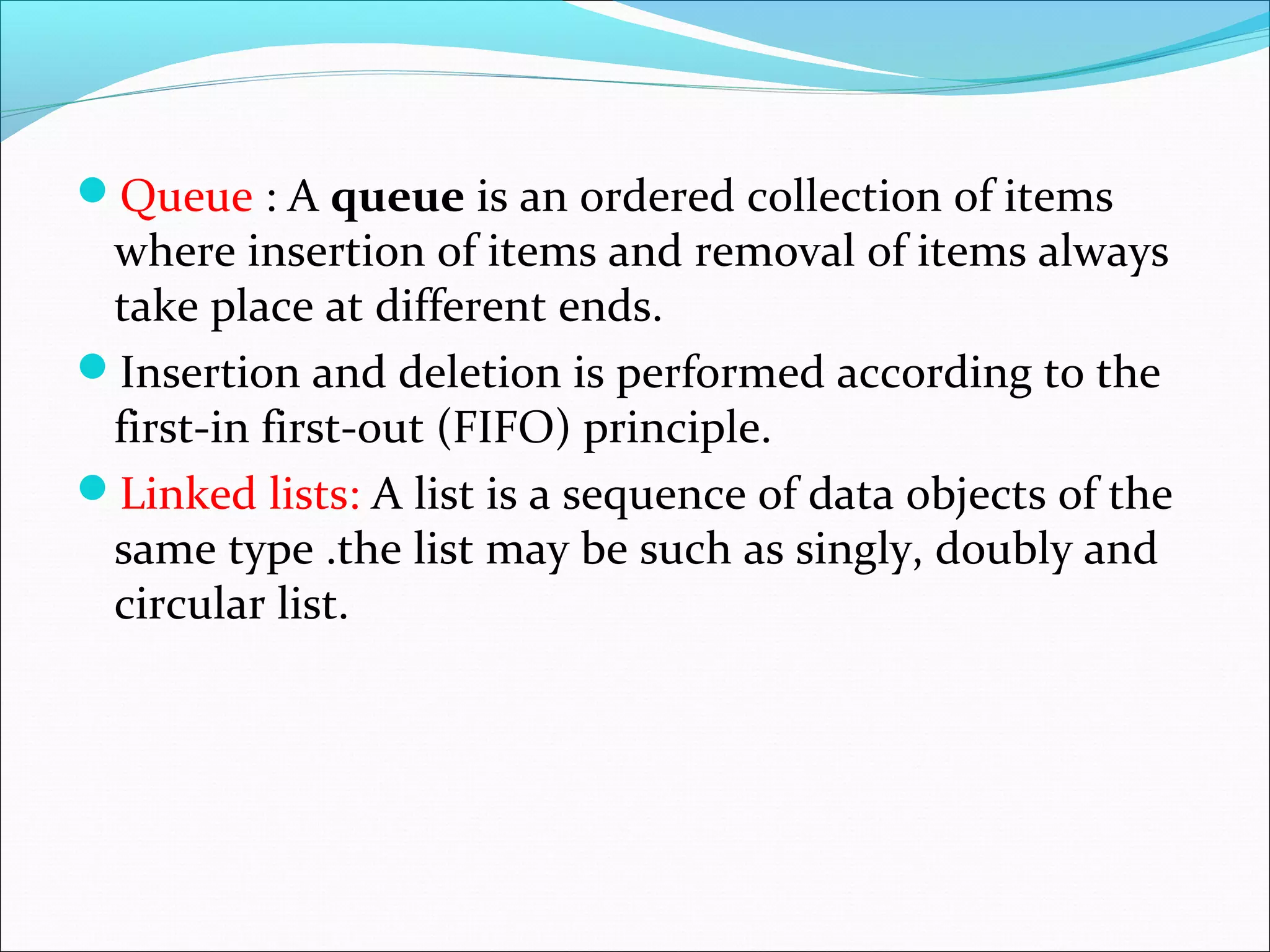 Queue : A queue is an ordered collection of items
where insertion of items and removal of items always
take place at different ends.
Insertion and deletion is performed according to the
first-in first-out (FIFO) principle.
Linked lists: A list is a sequence of data objects of the
same type .the list may be such as singly, doubly and
circular list.
 