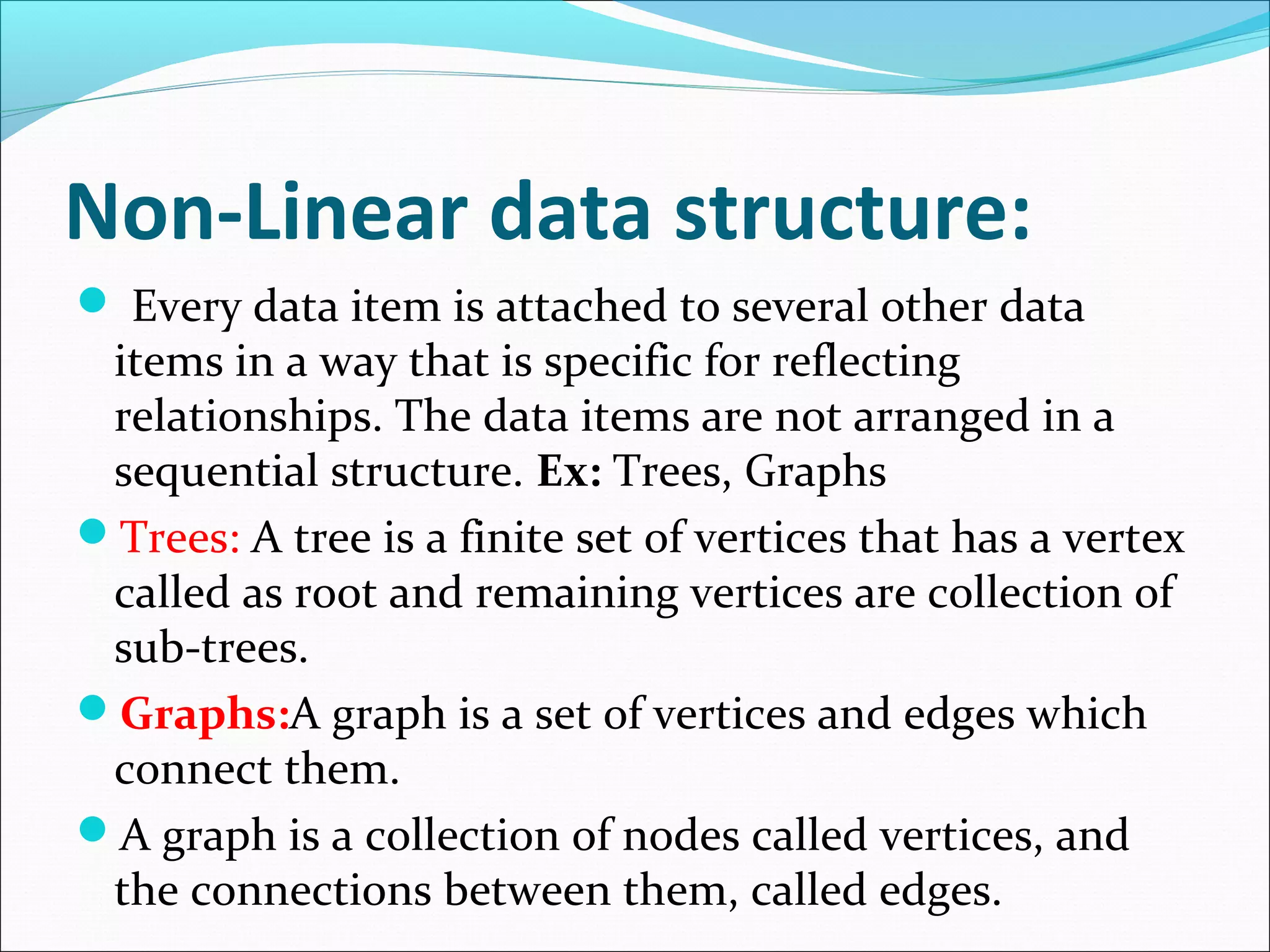 Non-Linear data structure:
 Every data item is attached to several other data
items in a way that is specific for reflecting
relationships. The data items are not arranged in a
sequential structure. Ex: Trees, Graphs
Trees: A tree is a finite set of vertices that has a vertex
called as root and remaining vertices are collection of
sub-trees.
Graphs:A graph is a set of vertices and edges which
connect them.
A graph is a collection of nodes called vertices, and
the connections between them, called edges.
 