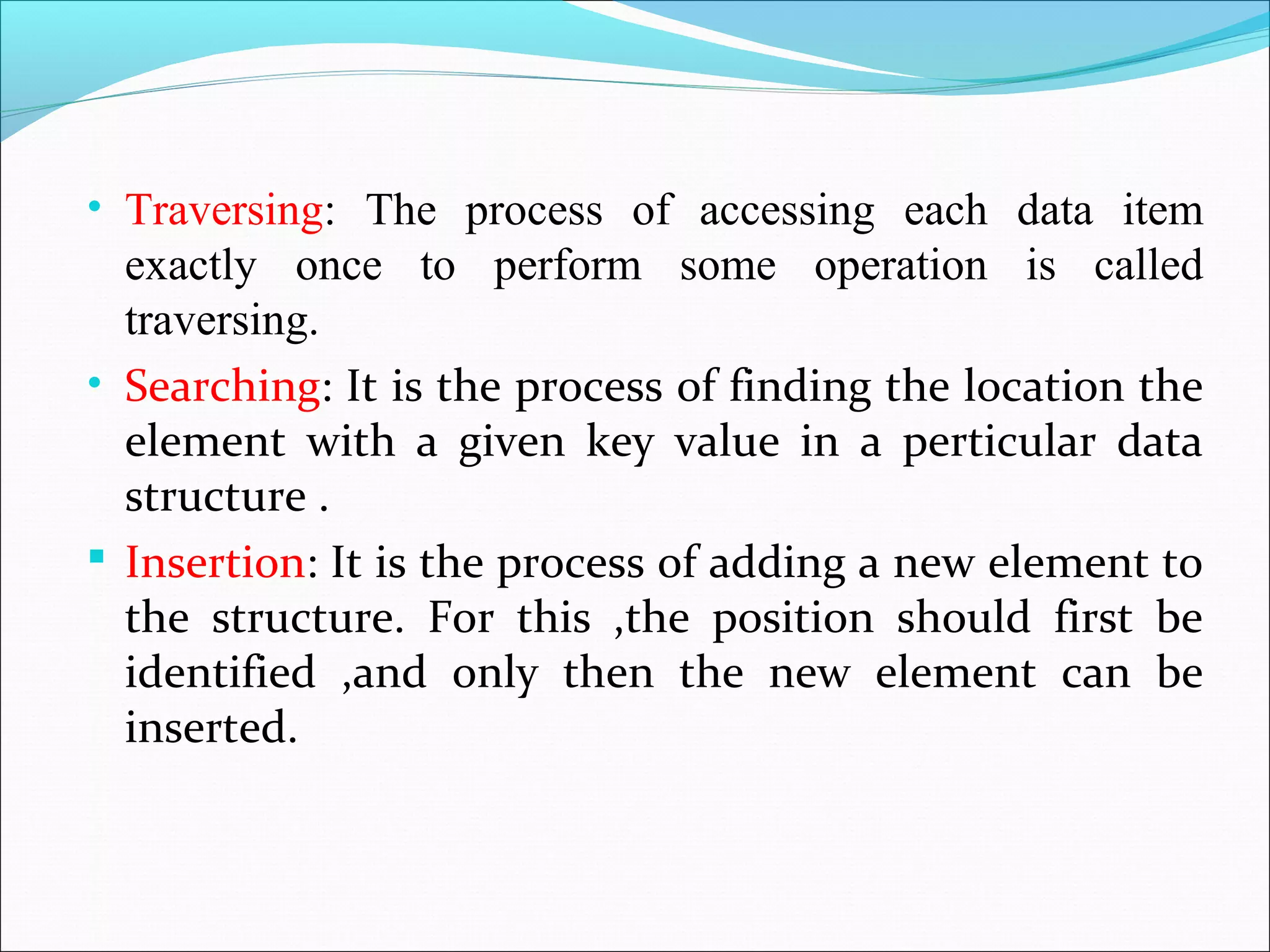 • Traversing: The process of accessing each data item
exactly once to perform some operation is called
traversing.
• Searching: It is the process of finding the location the
element with a given key value in a perticular data
structure .
 Insertion: It is the process of adding a new element to
the structure. For this ,the position should first be
identified ,and only then the new element can be
inserted.
 