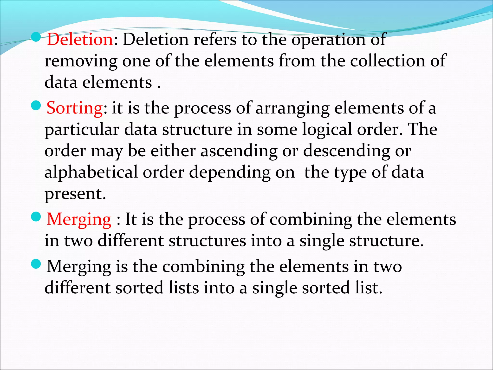 Deletion: Deletion refers to the operation of
removing one of the elements from the collection of
data elements .
Sorting: it is the process of arranging elements of a
particular data structure in some logical order. The
order may be either ascending or descending or
alphabetical order depending on the type of data
present.
Merging : It is the process of combining the elements
in two different structures into a single structure.
Merging is the combining the elements in two
different sorted lists into a single sorted list.
 