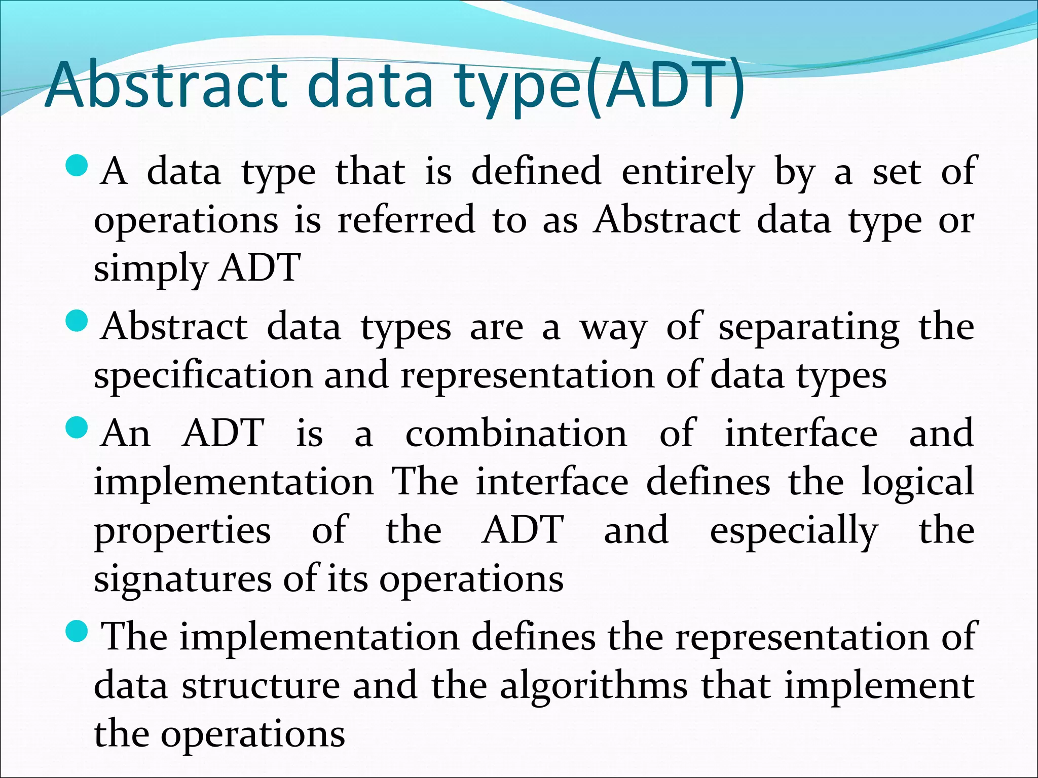 Abstract data type(ADT)
A data type that is defined entirely by a set of
operations is referred to as Abstract data type or
simply ADT
Abstract data types are a way of separating the
specification and representation of data types
An ADT is a combination of interface and
implementation The interface defines the logical
properties of the ADT and especially the
signatures of its operations
The implementation defines the representation of
data structure and the algorithms that implement
the operations
 