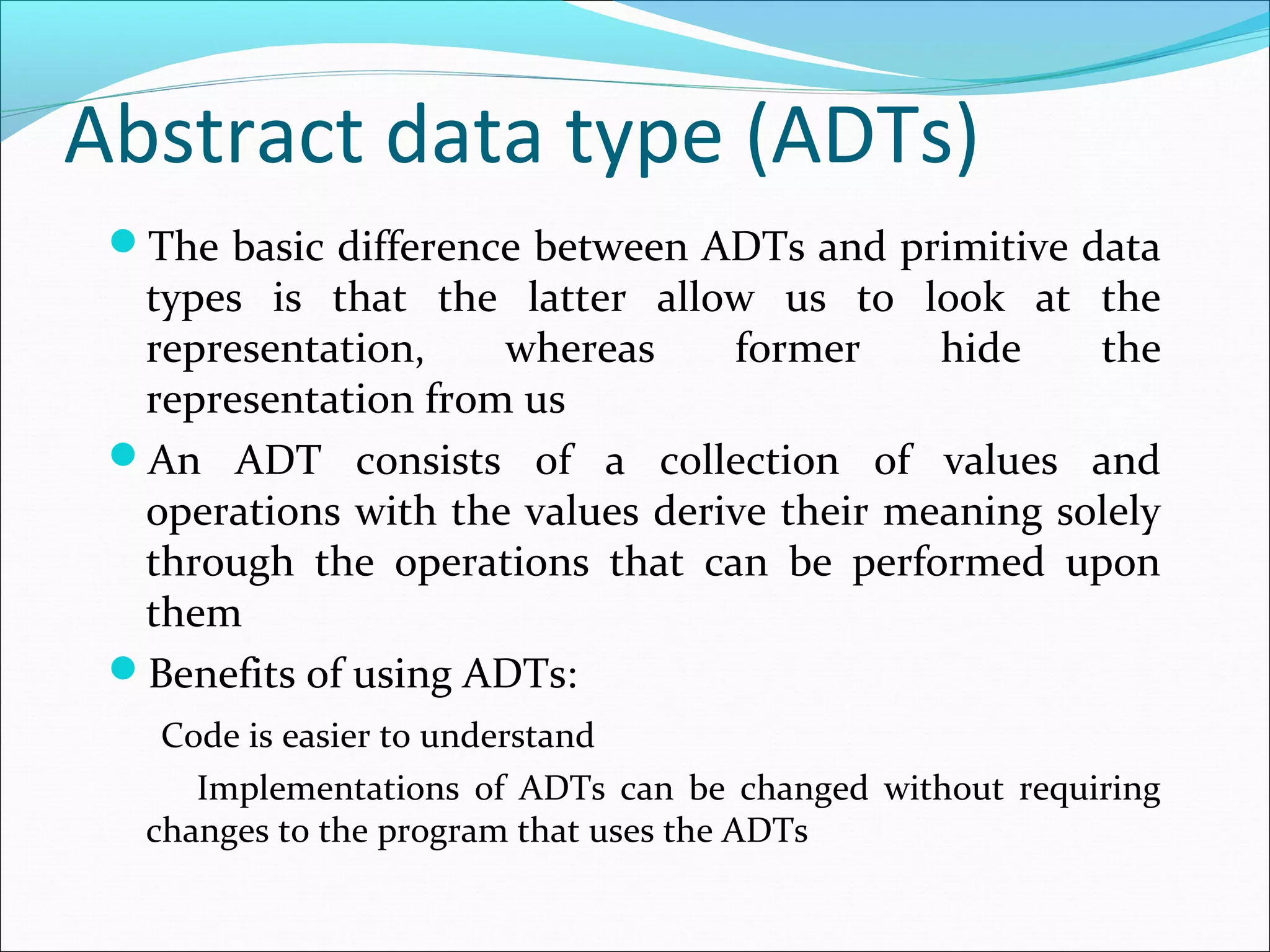 Abstract data type (ADTs)
The basic difference between ADTs and primitive data
types is that the latter allow us to look at the
representation, whereas former hide the
representation from us
An ADT consists of a collection of values and
operations with the values derive their meaning solely
through the operations that can be performed upon
them
Benefits of using ADTs:
Code is easier to understand
Implementations of ADTs can be changed without requiring
changes to the program that uses the ADTs
 