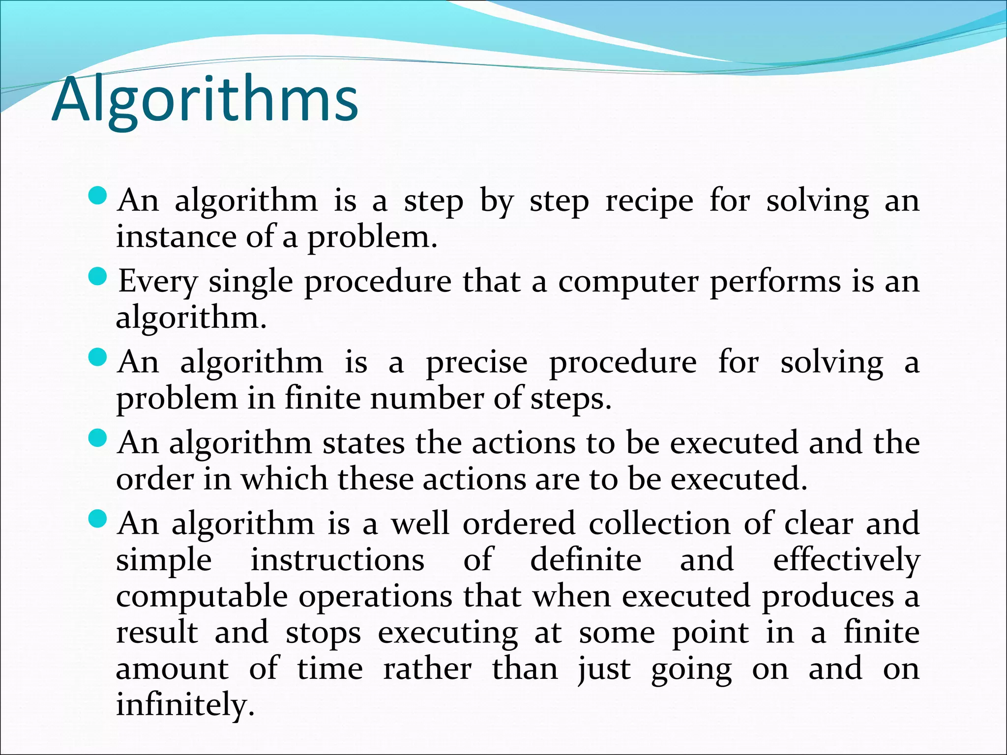 Algorithms
An algorithm is a step by step recipe for solving an
instance of a problem.
Every single procedure that a computer performs is an
algorithm.
An algorithm is a precise procedure for solving a
problem in finite number of steps.
An algorithm states the actions to be executed and the
order in which these actions are to be executed.
An algorithm is a well ordered collection of clear and
simple instructions of definite and effectively
computable operations that when executed produces a
result and stops executing at some point in a finite
amount of time rather than just going on and on
infinitely.
 
