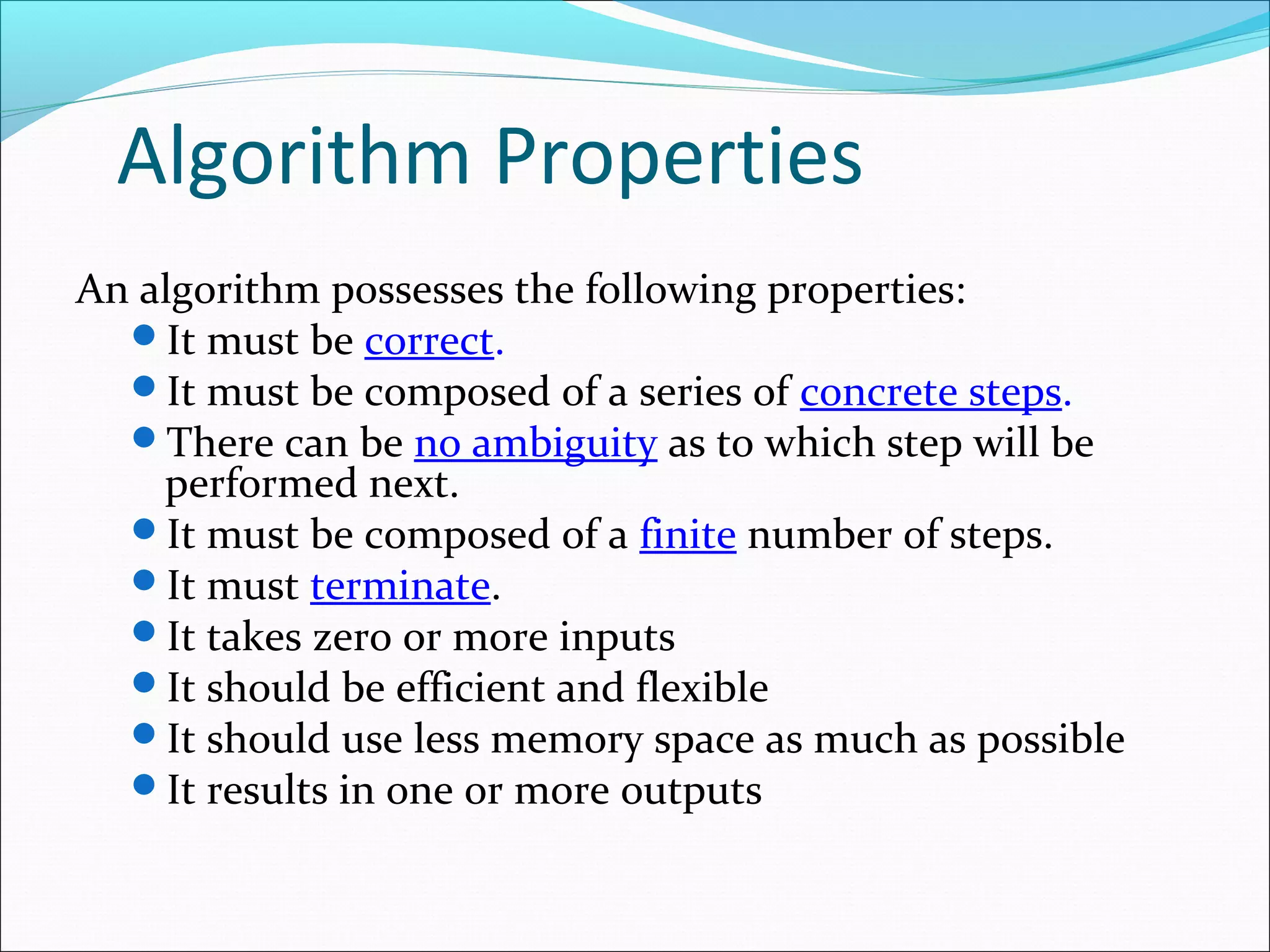 Algorithm Properties
An algorithm possesses the following properties:
It must be correct.
It must be composed of a series of concrete steps.
There can be no ambiguity as to which step will be
performed next.
It must be composed of a finite number of steps.
It must terminate.
It takes zero or more inputs
It should be efficient and flexible
It should use less memory space as much as possible
It results in one or more outputs
 