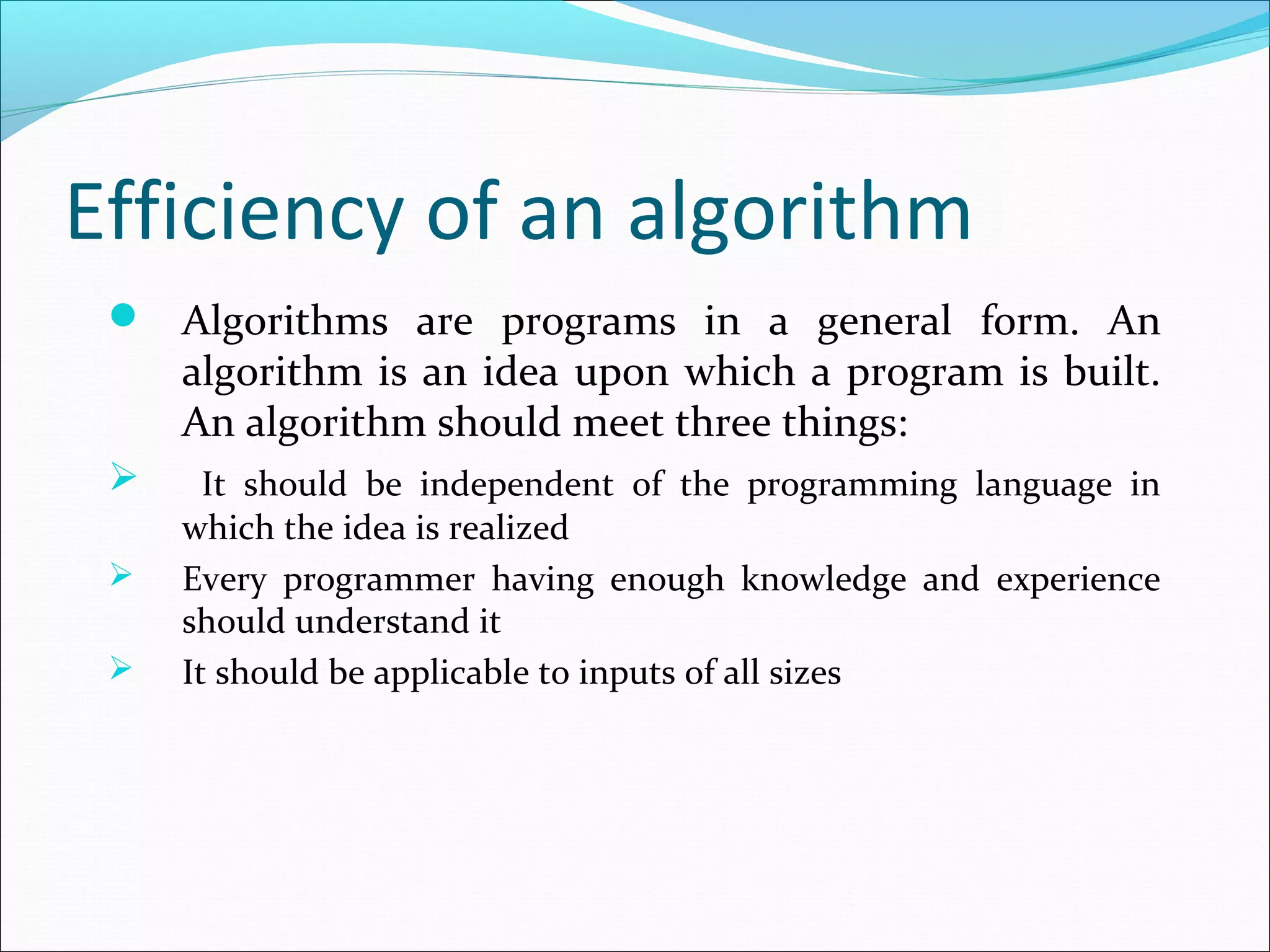 Efficiency of an algorithm
 Algorithms are programs in a general form. An
algorithm is an idea upon which a program is built.
An algorithm should meet three things:
 It should be independent of the programming language in
which the idea is realized
 Every programmer having enough knowledge and experience
should understand it
 It should be applicable to inputs of all sizes
 