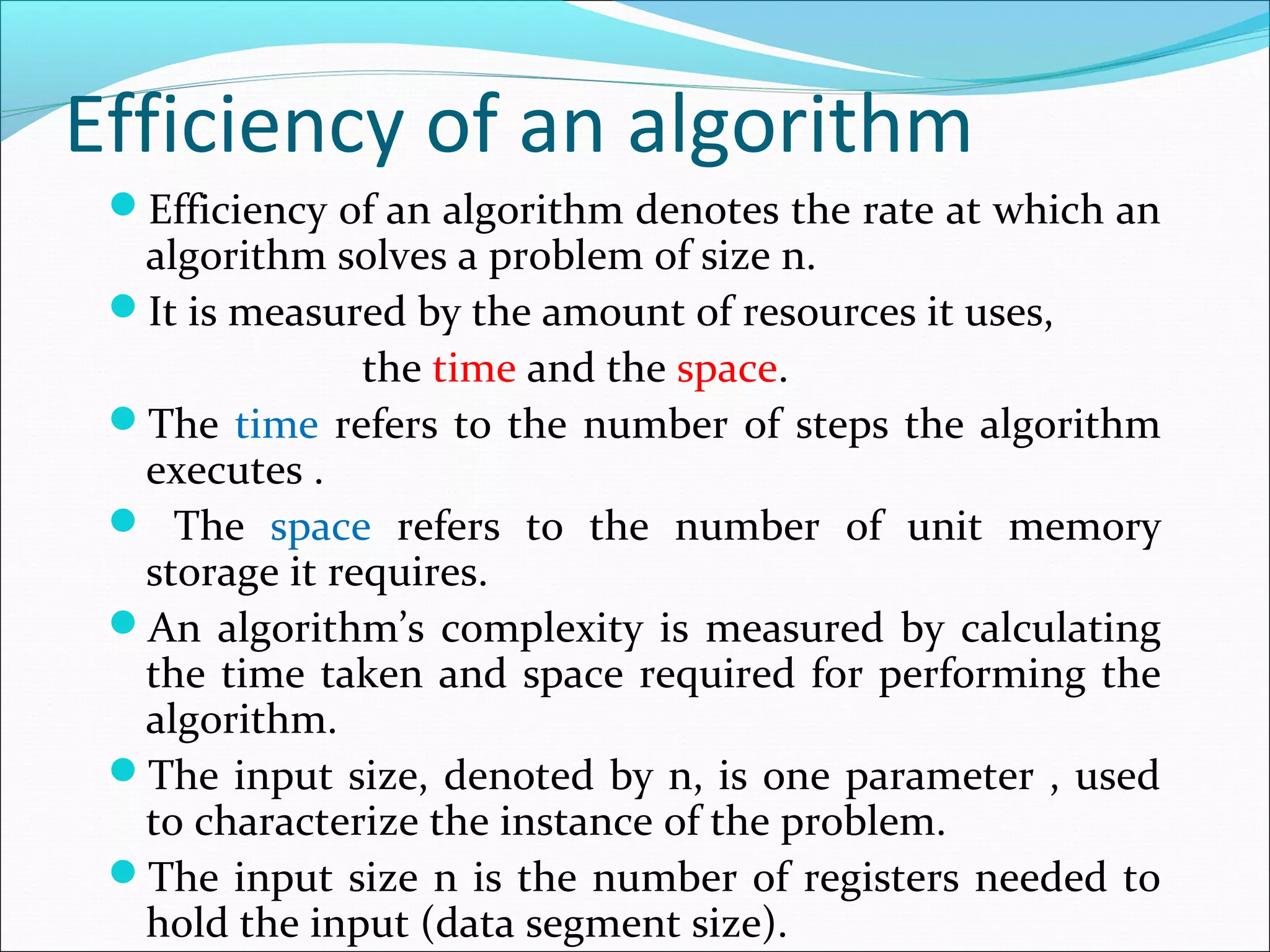 Efficiency of an algorithm
Efficiency of an algorithm denotes the rate at which an
algorithm solves a problem of size n.
It is measured by the amount of resources it uses,
the time and the space.
The time refers to the number of steps the algorithm
executes .
 The space refers to the number of unit memory
storage it requires.
An algorithm’s complexity is measured by calculating
the time taken and space required for performing the
algorithm.
The input size, denoted by n, is one parameter , used
to characterize the instance of the problem.
The input size n is the number of registers needed to
hold the input (data segment size).
 
