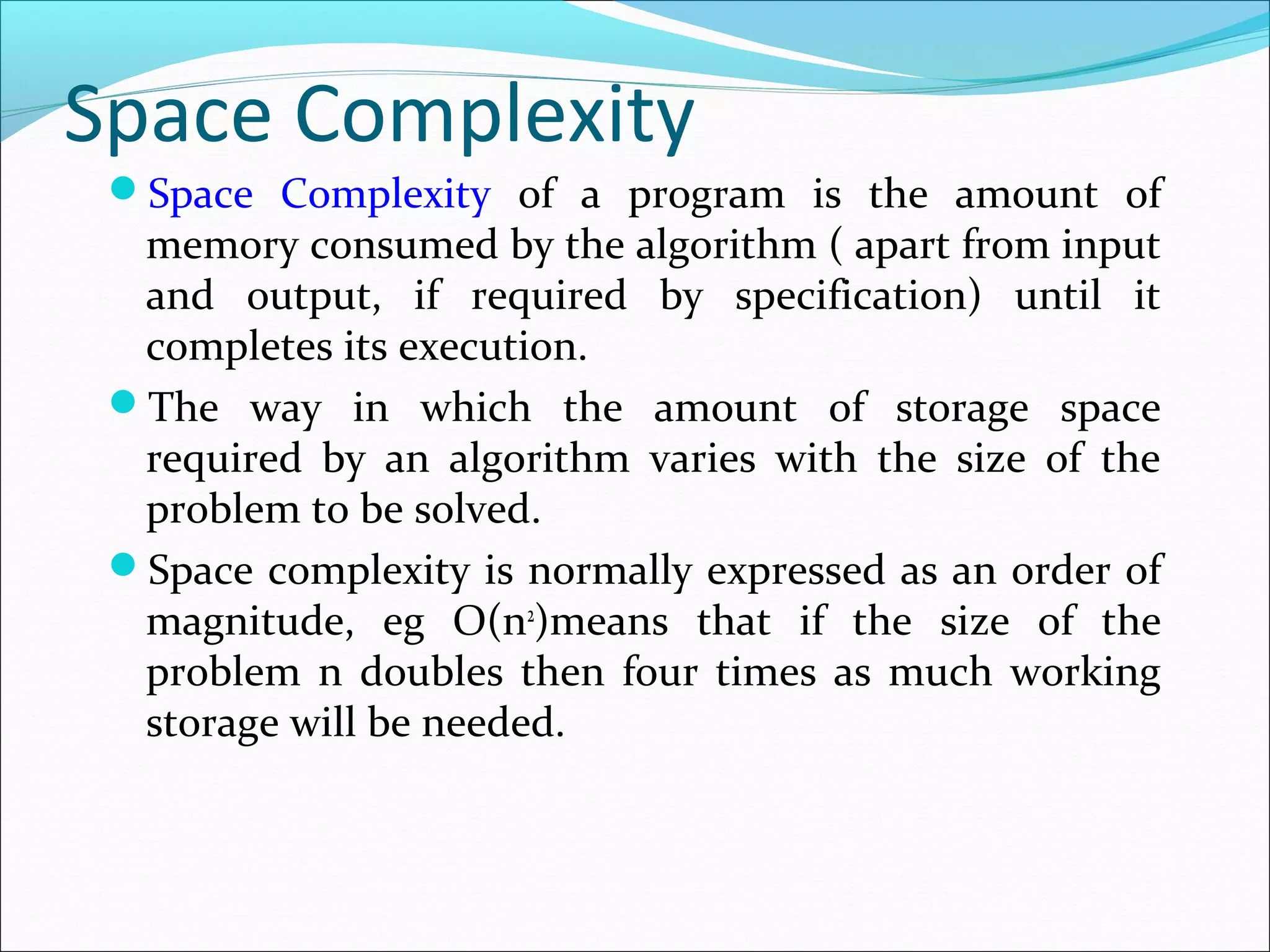 Space Complexity
Space Complexity of a program is the amount of
memory consumed by the algorithm ( apart from input
and output, if required by specification) until it
completes its execution.
The way in which the amount of storage space
required by an algorithm varies with the size of the
problem to be solved.
Space complexity is normally expressed as an order of
magnitude, eg O(n2
)means that if the size of the
problem n doubles then four times as much working
storage will be needed.
 