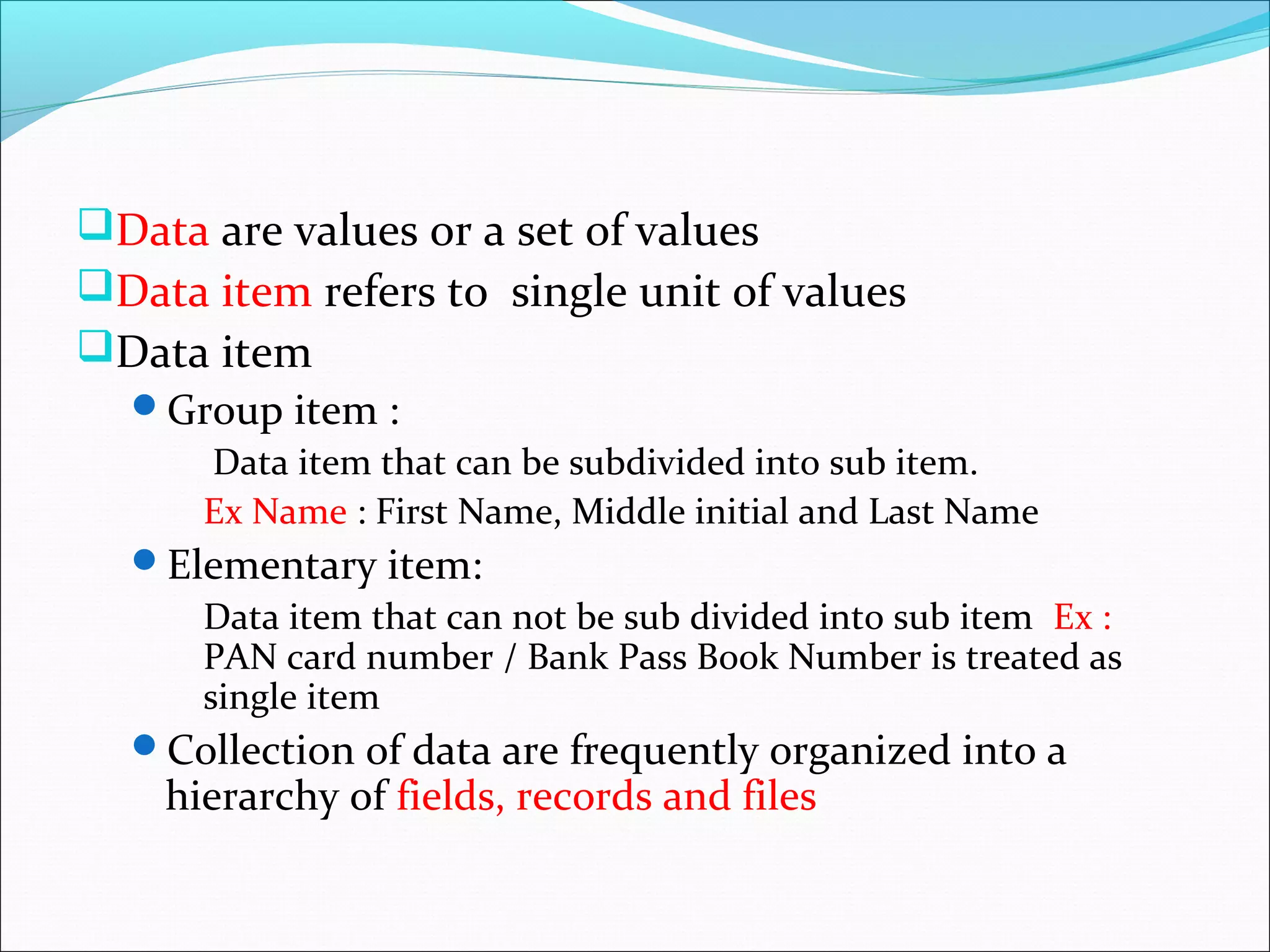 Data are values or a set of values
Data item refers to single unit of values
Data item
Group item :
Data item that can be subdivided into sub item.
Ex Name : First Name, Middle initial and Last Name
Elementary item:
Data item that can not be sub divided into sub item Ex :
PAN card number / Bank Pass Book Number is treated as
single item
Collection of data are frequently organized into a
hierarchy of fields, records and files
 
