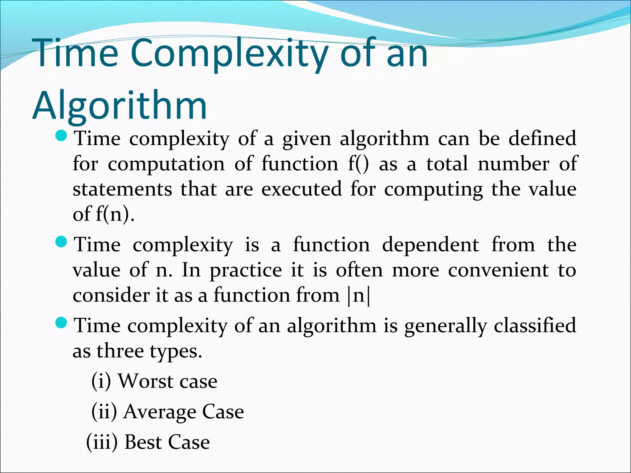 Time Complexity of an
Algorithm
Time complexity of a given algorithm can be defined
for computation of function f() as a total number of
statements that are executed for computing the value
of f(n).
Time complexity is a function dependent from the
value of n. In practice it is often more convenient to
consider it as a function from |n|
Time complexity of an algorithm is generally classified
as three types.
(i) Worst case
(ii) Average Case
(iii) Best Case
 