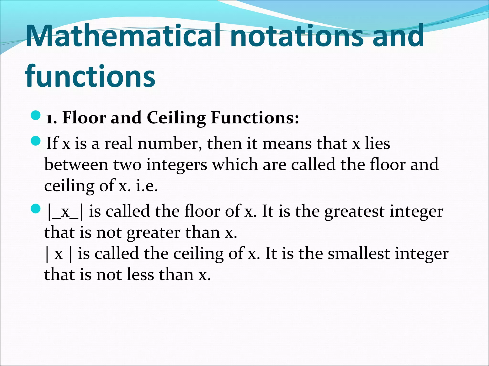 Mathematical notations and
functions
1. Floor and Ceiling Functions:
If x is a real number, then it means that x lies
between two integers which are called the floor and
ceiling of x. i.e.
|_x_| is called the floor of x. It is the greatest integer
that is not greater than x.
| x | is called the ceiling of x. It is the smallest integer
that is not less than x.
 
