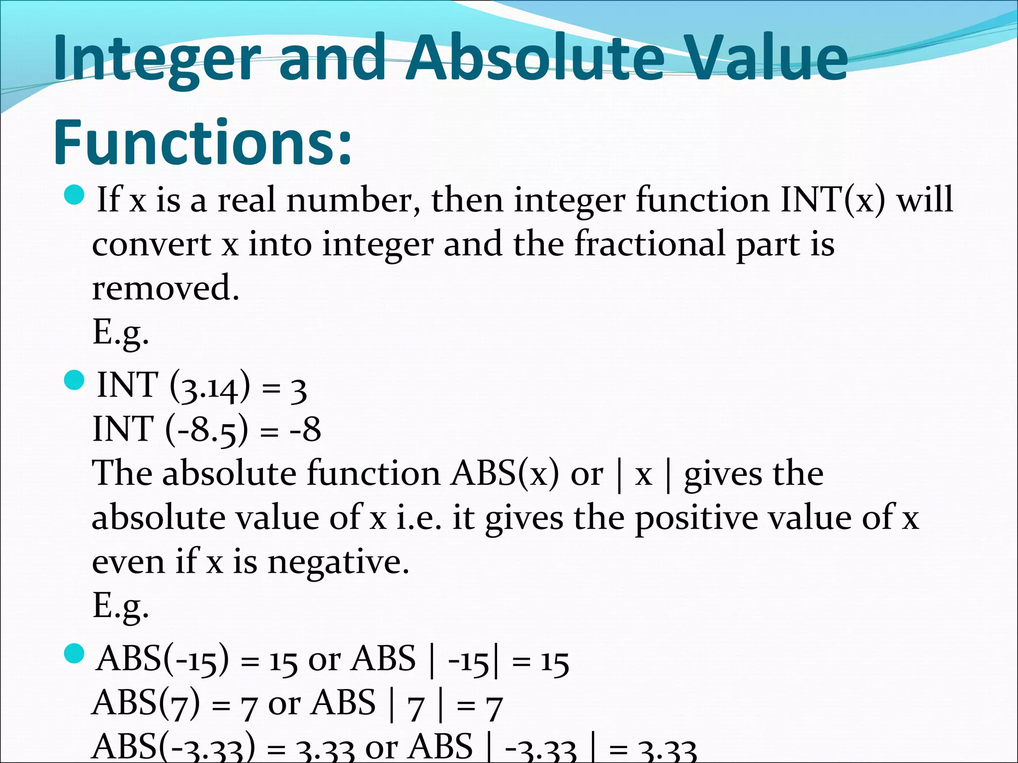 Integer and Absolute Value
Functions:
If x is a real number, then integer function INT(x) will
convert x into integer and the fractional part is
removed.
E.g.
INT (3.14) = 3
INT (-8.5) = -8
The absolute function ABS(x) or | x | gives the
absolute value of x i.e. it gives the positive value of x
even if x is negative.
E.g.
ABS(-15) = 15 or ABS | -15| = 15
ABS(7) = 7 or ABS | 7 | = 7
ABS(-3.33) = 3.33 or ABS | -3.33 | = 3.33
 