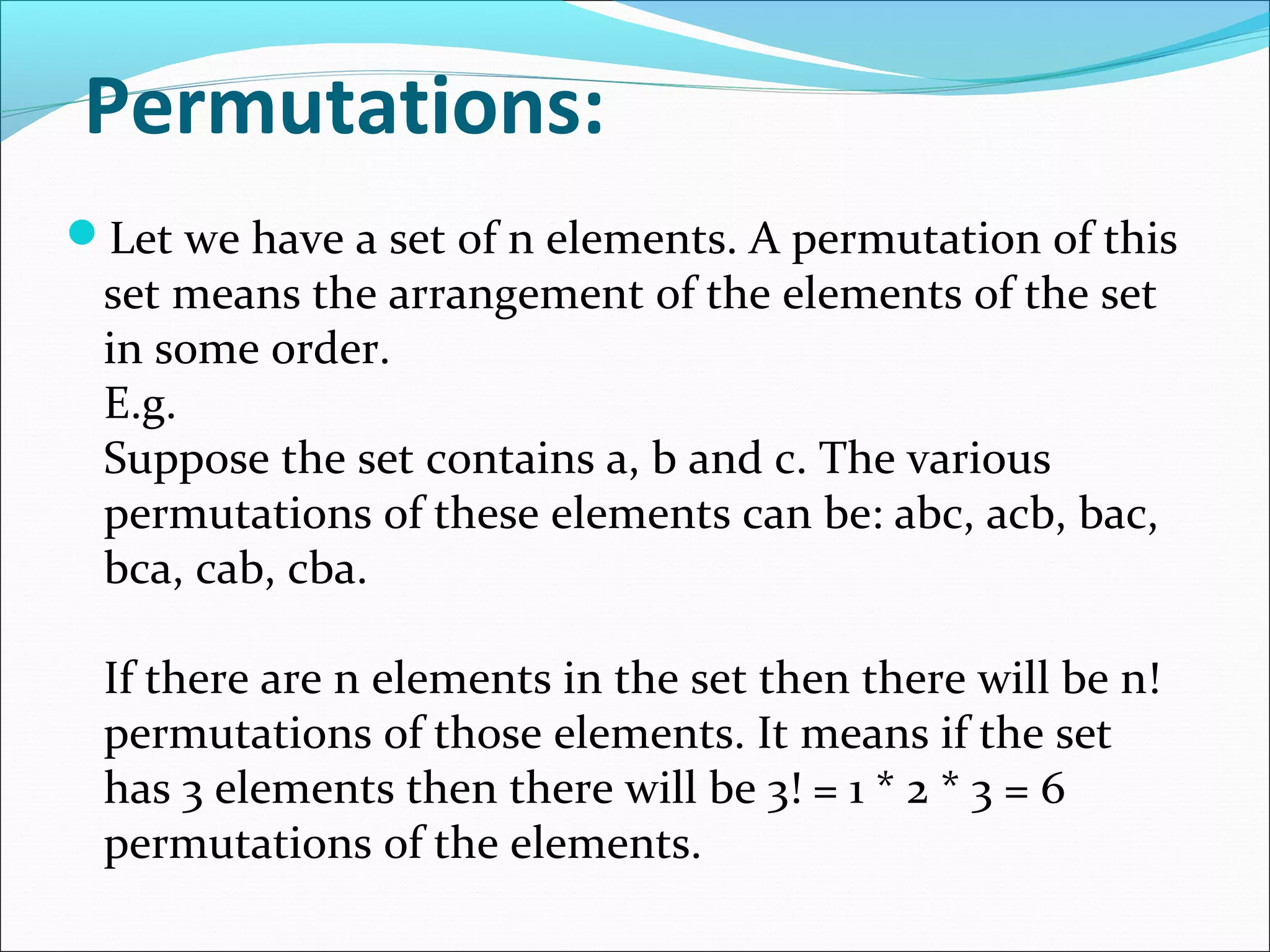 Permutations:
Let we have a set of n elements. A permutation of this
set means the arrangement of the elements of the set
in some order.
E.g.
Suppose the set contains a, b and c. The various
permutations of these elements can be: abc, acb, bac,
bca, cab, cba.
If there are n elements in the set then there will be n!
permutations of those elements. It means if the set
has 3 elements then there will be 3! = 1 * 2 * 3 = 6
permutations of the elements.
 