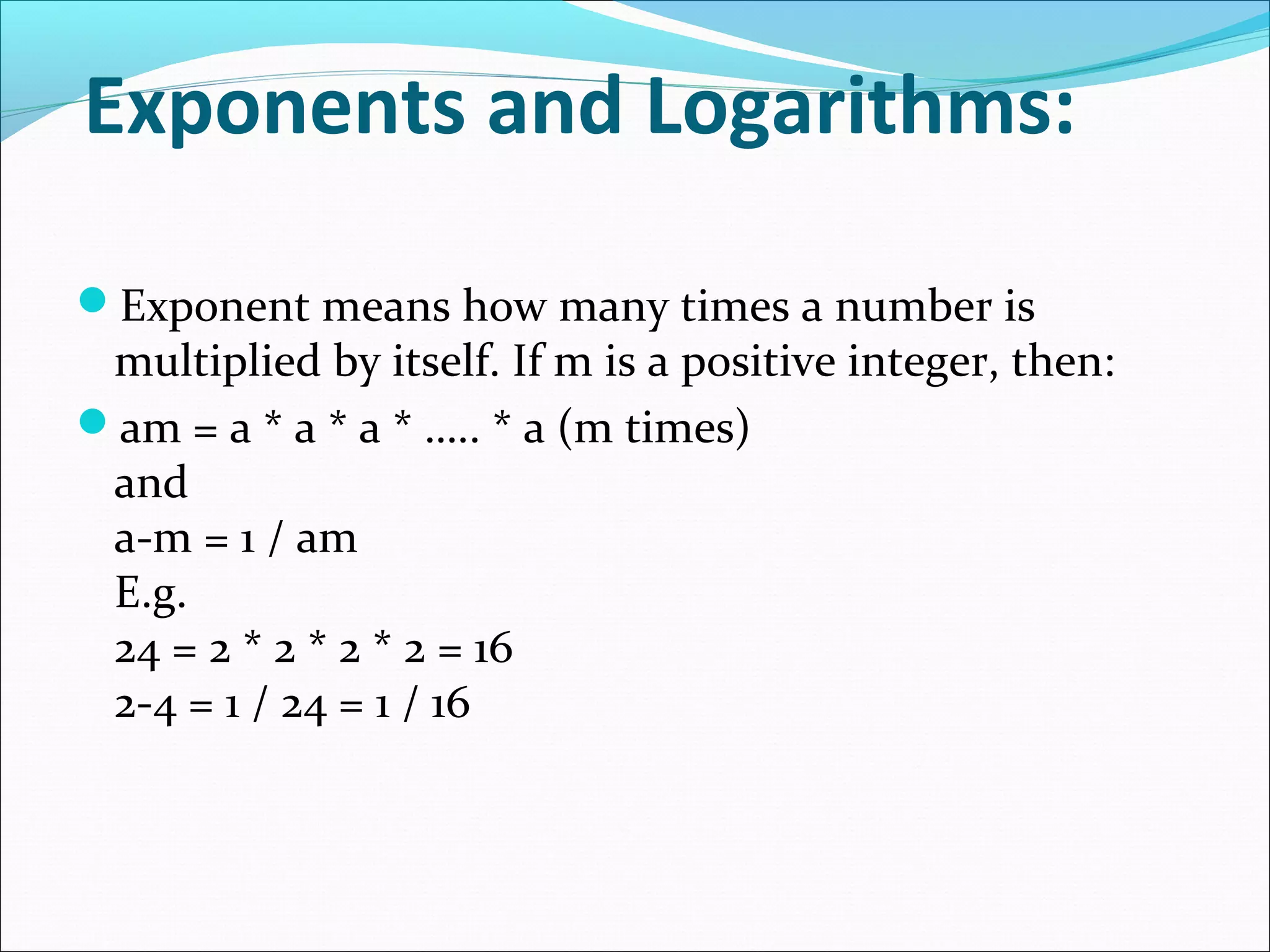 Exponents and Logarithms:
Exponent means how many times a number is
multiplied by itself. If m is a positive integer, then:
am = a * a * a * ….. * a (m times)
and
a-m = 1 / am
E.g.
24 = 2 * 2 * 2 * 2 = 16
2-4 = 1 / 24 = 1 / 16
 