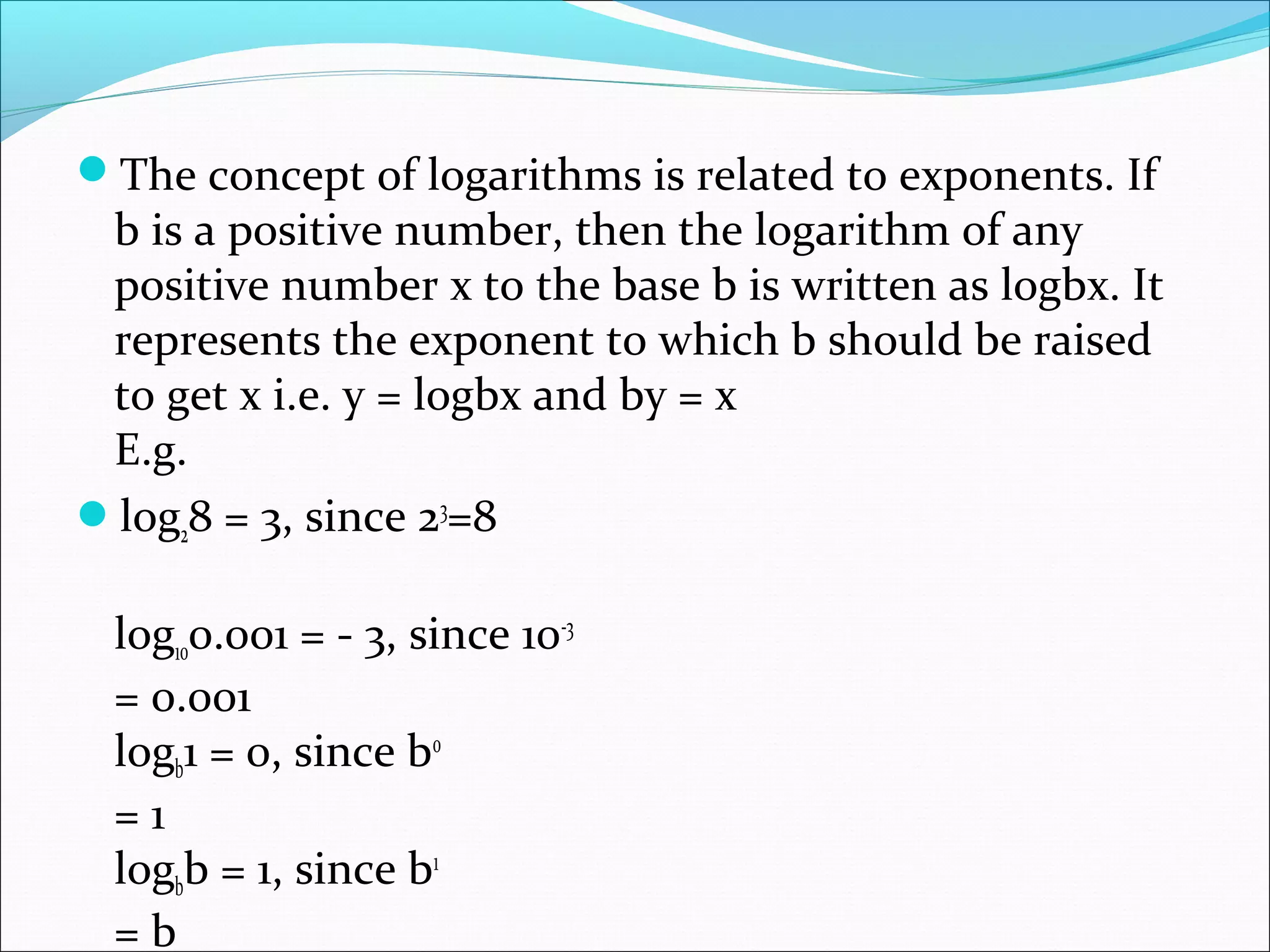 The concept of logarithms is related to exponents. If
b is a positive number, then the logarithm of any
positive number x to the base b is written as logbx. It
represents the exponent to which b should be raised
to get x i.e. y = logbx and by = x
E.g.
log28 = 3, since 23
=8
log100.001 = - 3, since 10-3
= 0.001
logb1 = 0, since b0
= 1
logbb = 1, since b1
= b
 