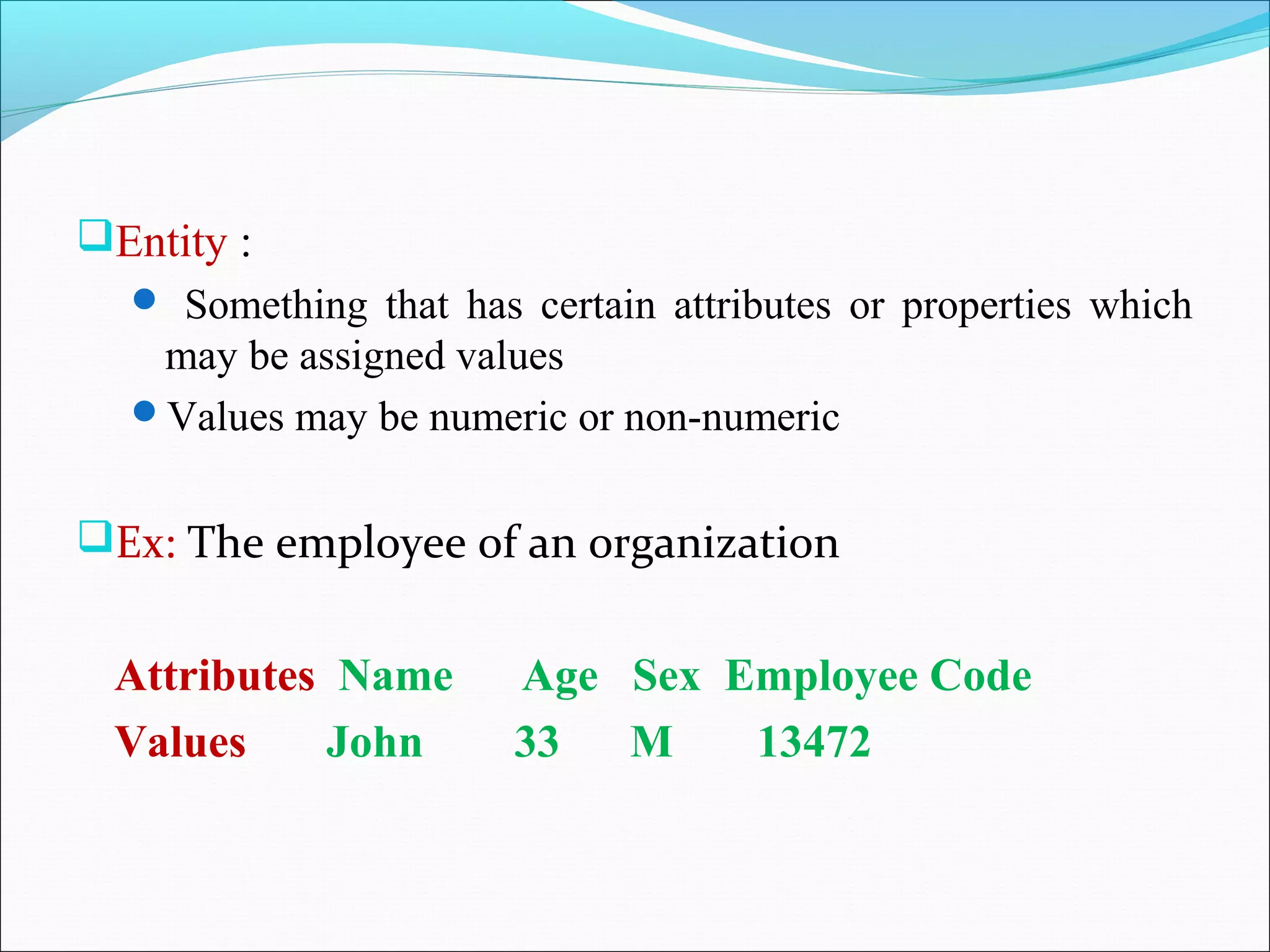 Entity :
 Something that has certain attributes or properties which
may be assigned values
Values may be numeric or non-numeric
Ex: The employee of an organization
Attributes Name Age Sex Employee Code
Values John 33 M 13472
 