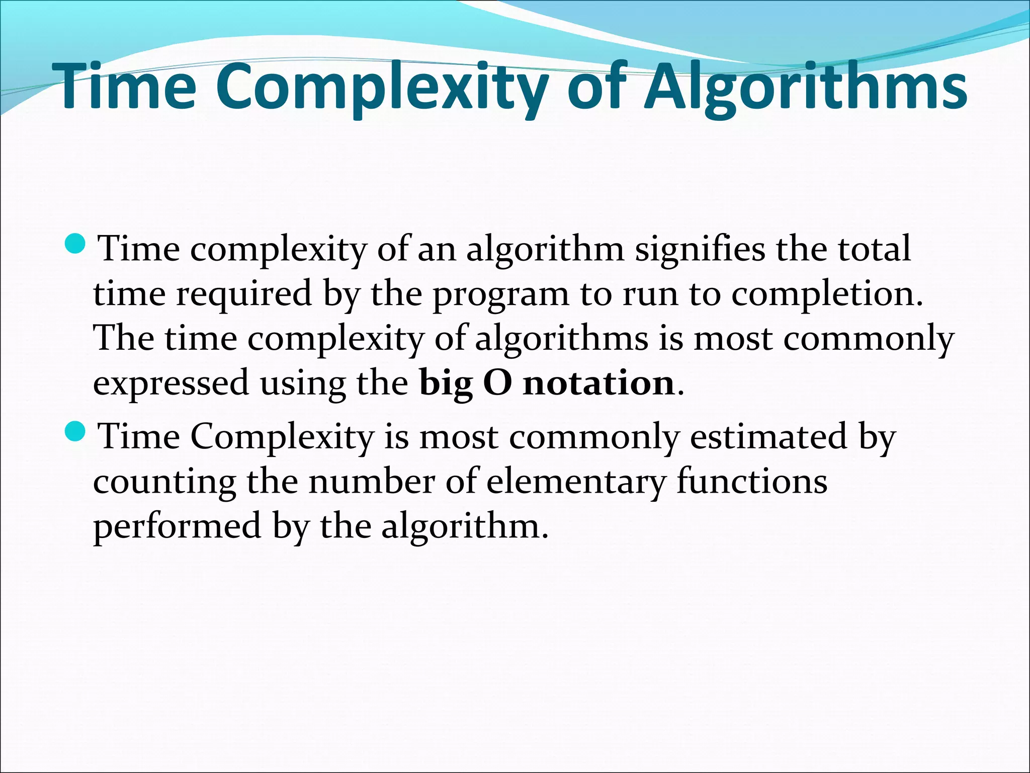 Time Complexity of Algorithms
Time complexity of an algorithm signifies the total
time required by the program to run to completion.
The time complexity of algorithms is most commonly
expressed using the big O notation.
Time Complexity is most commonly estimated by
counting the number of elementary functions
performed by the algorithm.
 