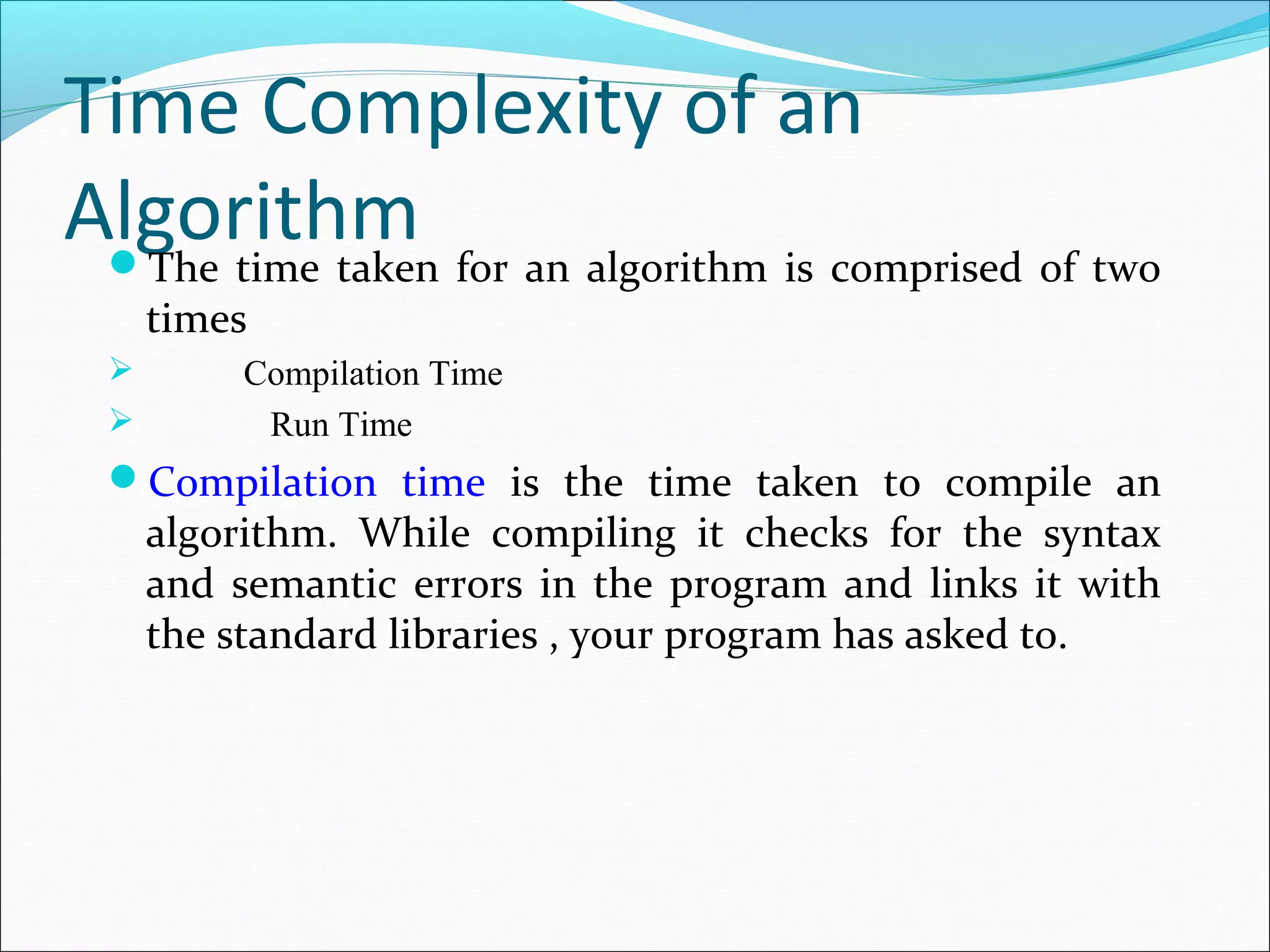 Time Complexity of an
AlgorithmThe time taken for an algorithm is comprised of two
times
 Compilation Time
 Run Time
Compilation time is the time taken to compile an
algorithm. While compiling it checks for the syntax
and semantic errors in the program and links it with
the standard libraries , your program has asked to.
 