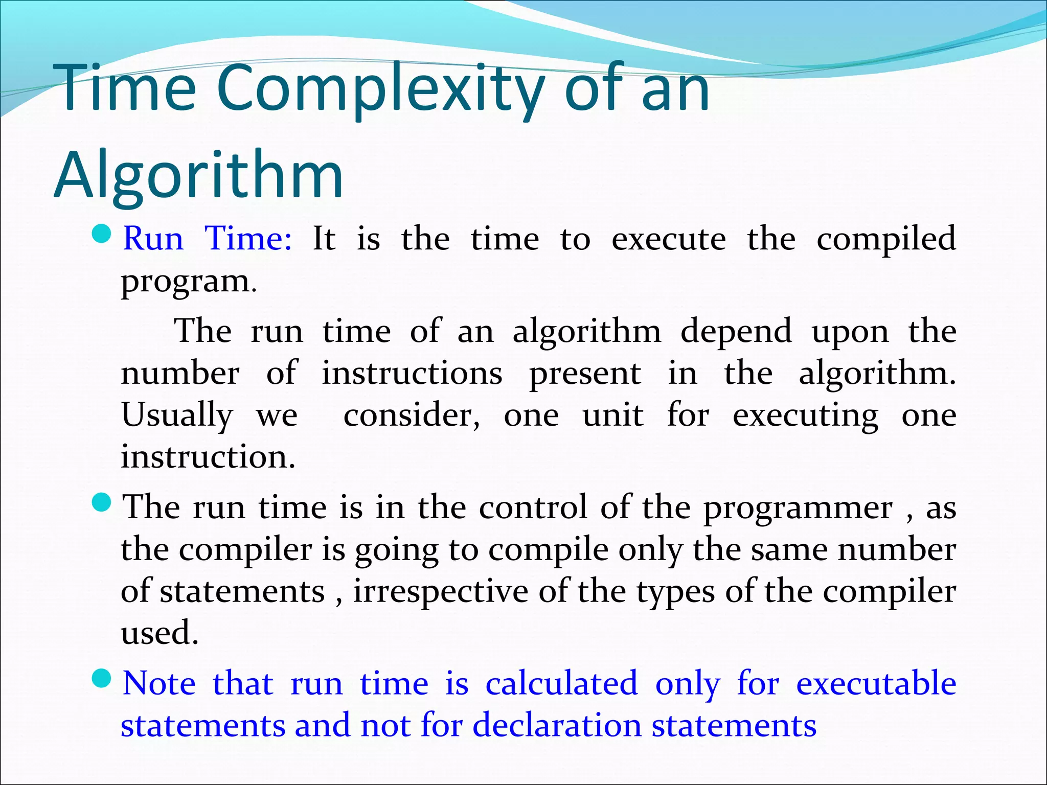Time Complexity of an
Algorithm
Run Time: It is the time to execute the compiled
program.
The run time of an algorithm depend upon the
number of instructions present in the algorithm.
Usually we consider, one unit for executing one
instruction.
The run time is in the control of the programmer , as
the compiler is going to compile only the same number
of statements , irrespective of the types of the compiler
used.
Note that run time is calculated only for executable
statements and not for declaration statements
 