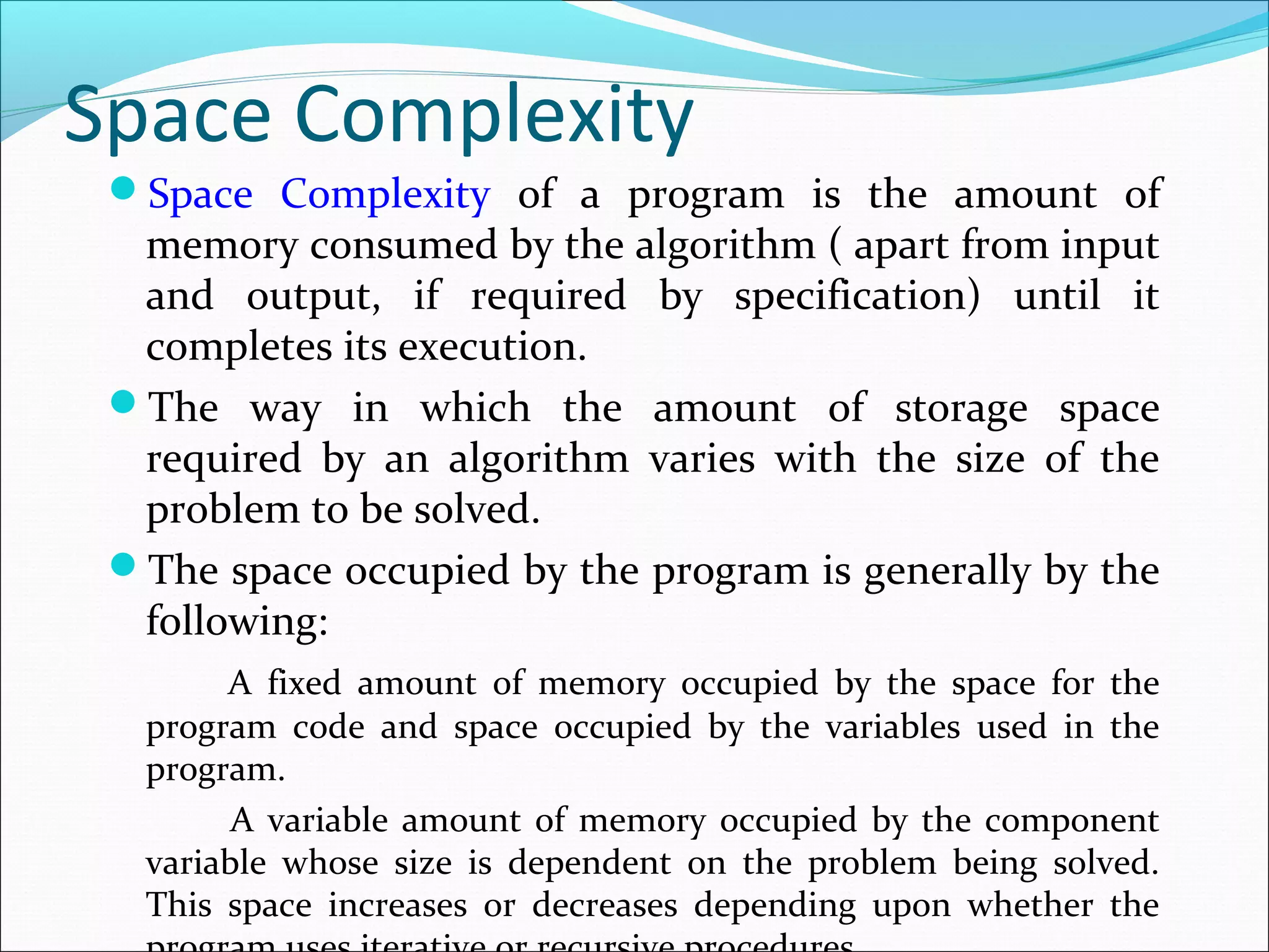 Space Complexity
Space Complexity of a program is the amount of
memory consumed by the algorithm ( apart from input
and output, if required by specification) until it
completes its execution.
The way in which the amount of storage space
required by an algorithm varies with the size of the
problem to be solved.
The space occupied by the program is generally by the
following:
A fixed amount of memory occupied by the space for the
program code and space occupied by the variables used in the
program.
A variable amount of memory occupied by the component
variable whose size is dependent on the problem being solved.
This space increases or decreases depending upon whether the
 