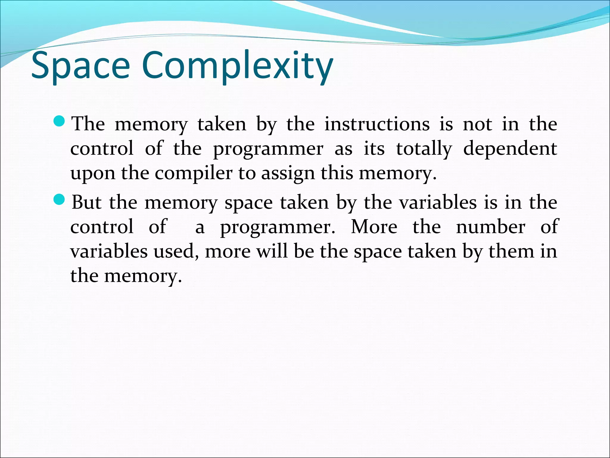 Space Complexity
The memory taken by the instructions is not in the
control of the programmer as its totally dependent
upon the compiler to assign this memory.
But the memory space taken by the variables is in the
control of a programmer. More the number of
variables used, more will be the space taken by them in
the memory.
 