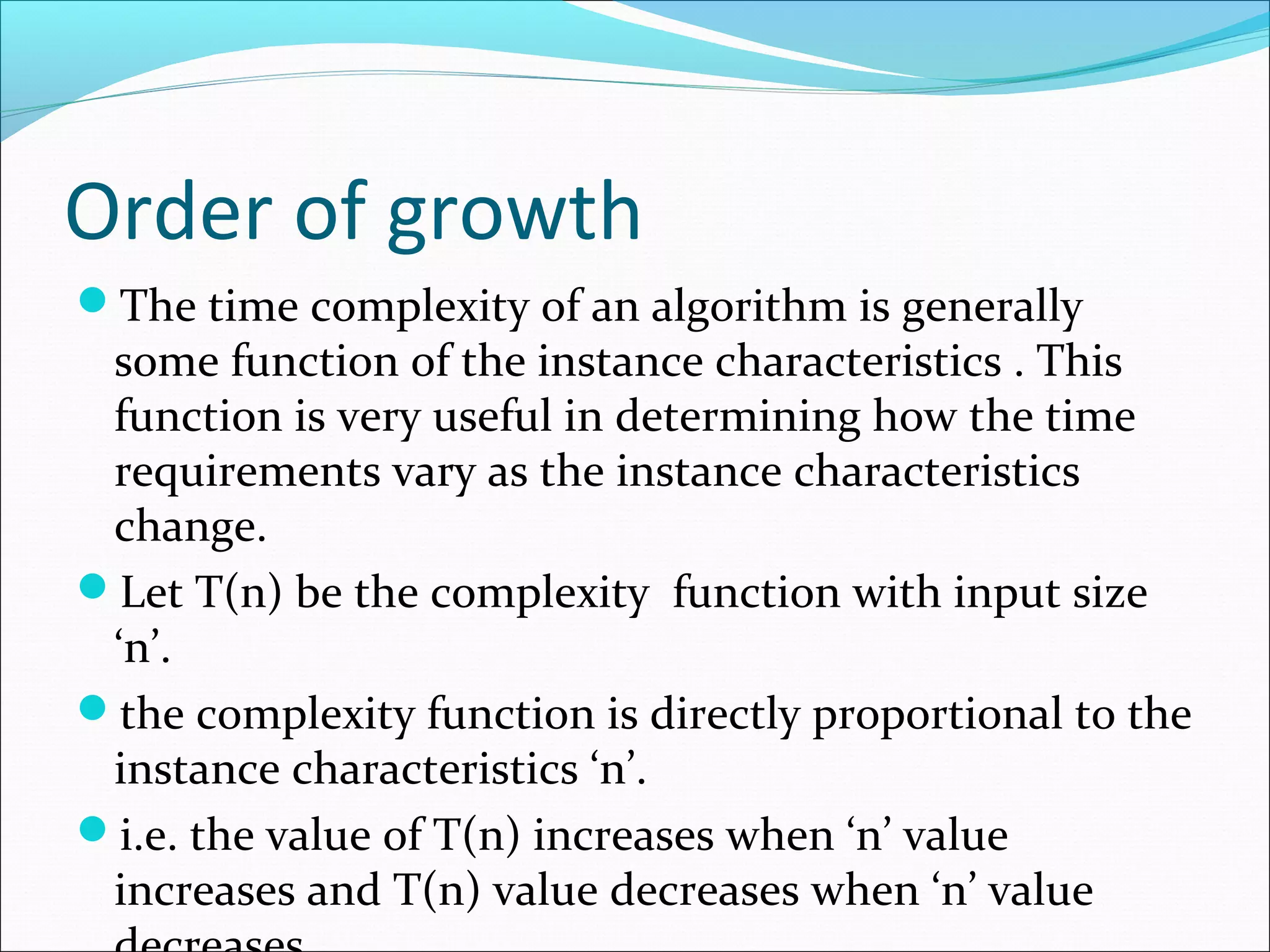 Order of growth
The time complexity of an algorithm is generally
some function of the instance characteristics . This
function is very useful in determining how the time
requirements vary as the instance characteristics
change.
Let T(n) be the complexity function with input size
‘n’.
the complexity function is directly proportional to the
instance characteristics ‘n’.
i.e. the value of T(n) increases when ‘n’ value
increases and T(n) value decreases when ‘n’ value
 