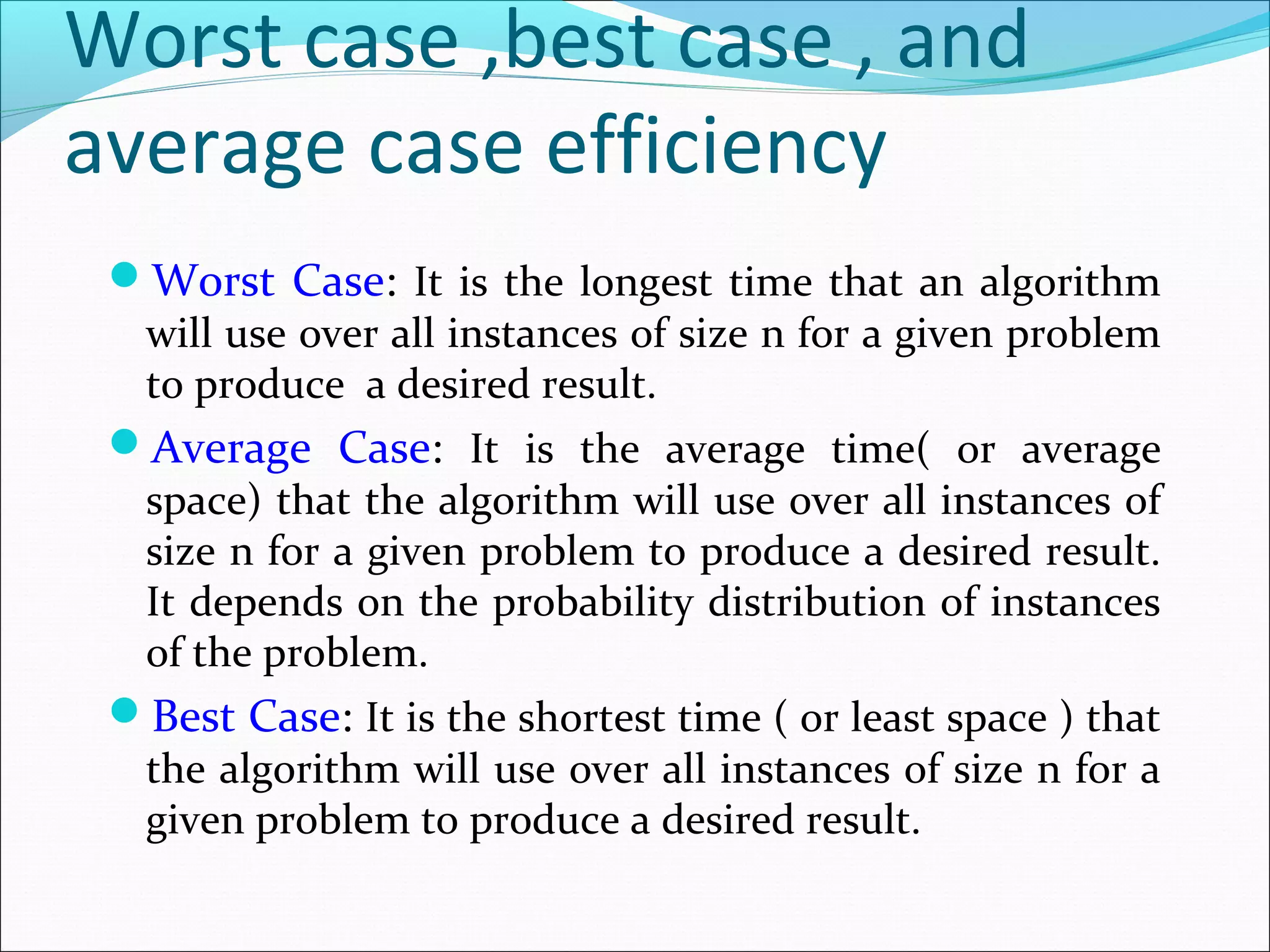 Worst case ,best case , and
average case efficiency
Worst Case: It is the longest time that an algorithm
will use over all instances of size n for a given problem
to produce a desired result.
Average Case: It is the average time( or average
space) that the algorithm will use over all instances of
size n for a given problem to produce a desired result.
It depends on the probability distribution of instances
of the problem.
Best Case: It is the shortest time ( or least space ) that
the algorithm will use over all instances of size n for a
given problem to produce a desired result.
 