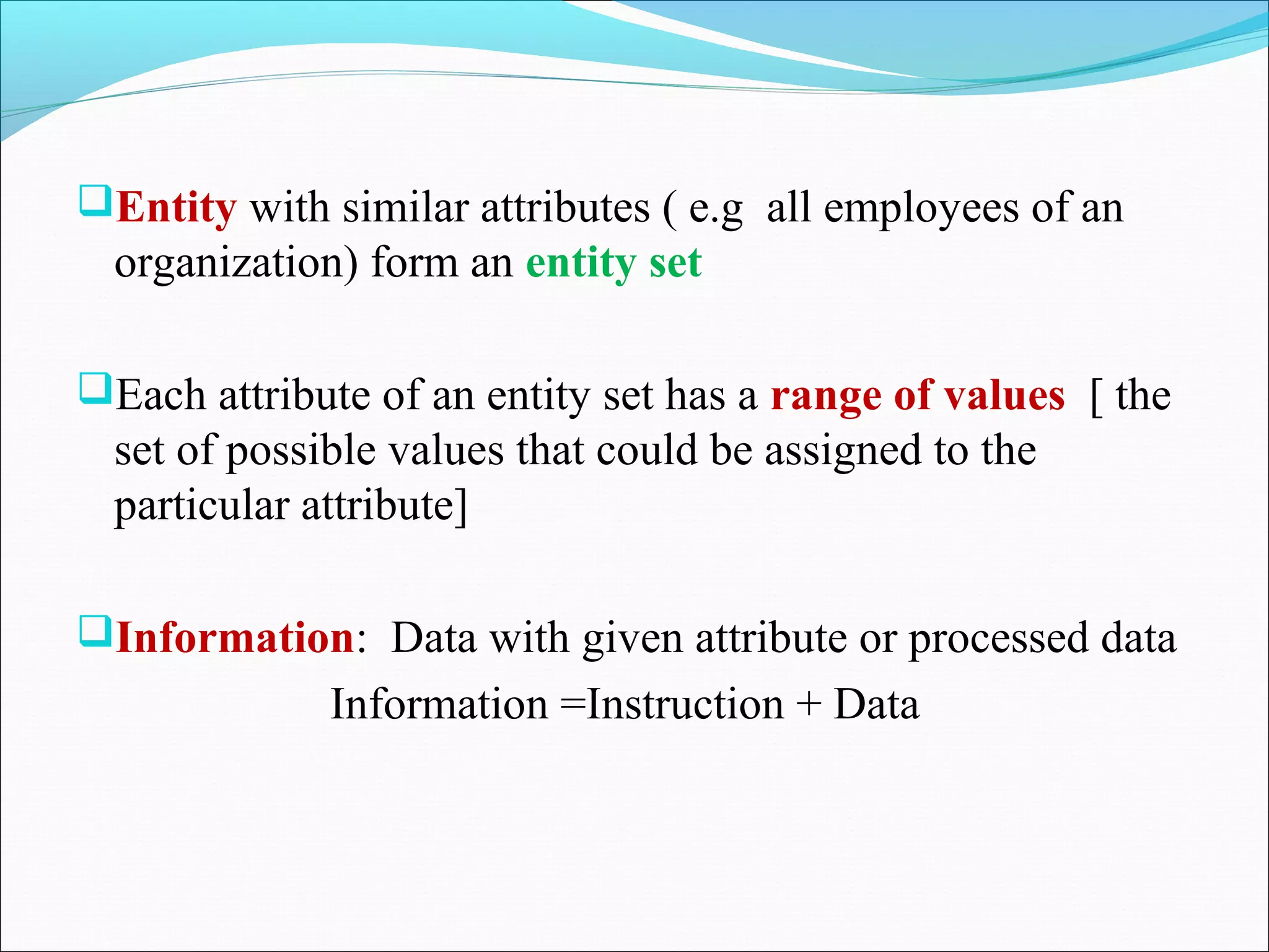 Entity with similar attributes ( e.g all employees of an
organization) form an entity set
Each attribute of an entity set has a range of values [ the
set of possible values that could be assigned to the
particular attribute]
Information: Data with given attribute or processed data
Information =Instruction + Data
 