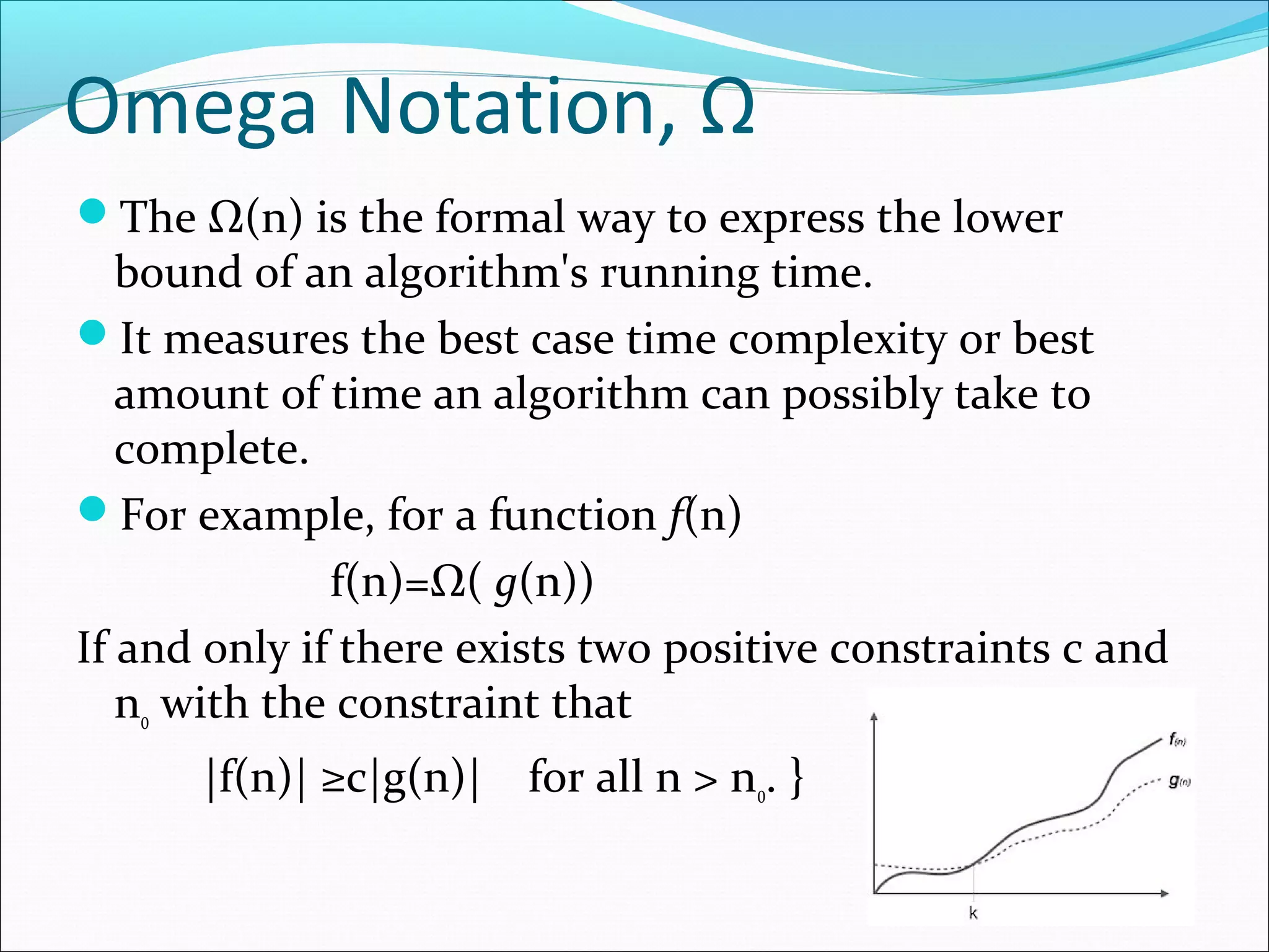 Omega Notation, Ω
The Ω(n) is the formal way to express the lower
bound of an algorithm's running time.
It measures the best case time complexity or best
amount of time an algorithm can possibly take to
complete.
For example, for a function f(n)
f(n)=Ω( g(n))
If and only if there exists two positive constraints c and
n0 with the constraint that
|f(n)| ≥c|g(n)| for all n > n0. }
 